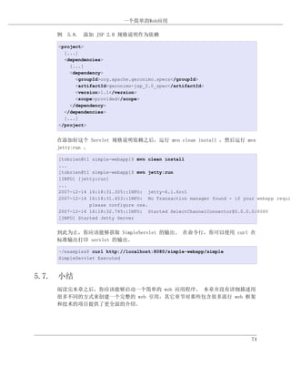 一个简单的Web应用

    例 5.8. 添加 JSP 2.0 规格说明作为依赖

    <project>
      [...]
      <dependencies>
        [...]
        <dependency>
          <groupId>org.apache.geronimo.specs</groupId>
          <artifactId>geronimo-jsp_2.0_spec</artifactId>
          <version>1.1</version>
          <scope>provided</scope>
        </dependency>
      </dependencies>
      [...]
    </project>


    在添加好这个 Servlet 规格说明依赖之后，运行 mvn clean install ，然后运行 mvn
    jetty:run 。

    [tobrien@t1 simple-webapp]$ mvn clean install
    ...
    [tobrien@t1 simple-webapp]$ mvn jetty:run
    [INFO] [jetty:run]
    ...
    2007-12-14 16:18:31.305::INFO: jetty-6.1.6rc1
    2007-12-14 16:18:31.453::INFO: No Transaction manager found - if your webapp requir
               please configure one.
    2007-12-14 16:18:32.745::INFO: Started SelectChannelConnector@0.0.0.0:8080
    [INFO] Started Jetty Server


    到此为止，你应该能够获取 SimpleServlet 的输出。 在命令行，你可以使用 curl 在
    标准输出打印 servlet 的输出。

    ~/examples$ curl http://localhost:8080/simple-webapp/simple
    SimpleServlet Executed



5.7. 小结
    阅读完本章之后，你应该能够启动一个简单的 web 应用程序。 本章并没有详细描述用
    很多不同的方式来创建一个完整的 web 引用，其它章节对那些包含很多流行 web 框架
    和技术的项目提供了更全面的介绍。




                                                                        74
 