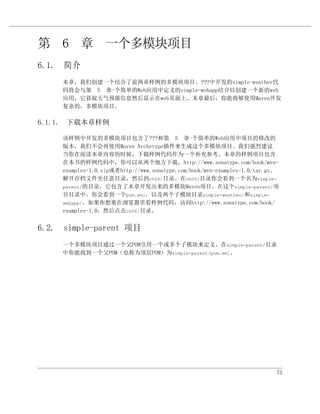 第 6 章 一个多模块项目
6.1. 简介
     本章，我们创建一个结合了前两章样例的多模块项目。???中开发的simple-weather代
     码将会与第 5 章一个简单的Web应用中定义的simple-webapp结合以创建一个新的web
     应用，它获取天气预报信息然后显示在web页面上。本章最后，你能将够使用Maven开发
     复杂的，多模块项目。

6.1.1. 下载本章样例

     该样例中开发的多模块项目包含了???和第 5 章                 一个简单的Web应用中项目的修改的
     版本，我们不会再使用Maven Archetype插件来生成这个多模块项目。我们强烈建议
     当你在阅读本章内容的时候，下载样例代码作为一个补充参考。本章的样例项目包含
     在本书的样例代码中，你可以从两个地方下载，http://www.sonatype.com/book/mvn-
     examples-1.0.zip或者http://www.sonatype.com/book/mvn-examples-1.0.tar.gz。
     解开存档文件至任意目录，然后到ch06/目录。在ch06/目录你会看到一个名为simple-
     parent/的目录，它包含了本章开发出来的多模块Maven项目。在这个simple-parent/项
     目目录中，你会看到一个pom.xml，以及两个子模块目录simple-weather/和simple-
     webapp/。如果你想要在浏览器里看样例代码，访问http://www.sonatype.com/book/
     examples-1.0，然后点击ch06/目录。


6.2. simple-parent 项目
     一个多模块项目通过一个父POM引用一个或多个子模块来定义。在simple-parent/目录
     中你能找到一个父POM（也称为顶层POM）为simple-parent/pom.xml。




                                                                           75
 