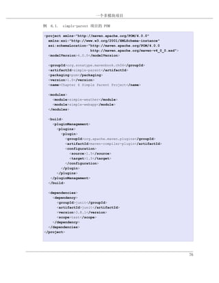 一个多模块项目

例 6.1. simple-parent 项目的 POM

<project xmlns="http://maven.apache.org/POM/4.0.0"
  xmlns:xsi="http://www.w3.org/2001/XMLSchema-instance"
  xsi:schemaLocation="http://maven.apache.org/POM/4.0.0
                      http://maven.apache.org/maven-v4_0_0.xsd">
  <modelVersion>4.0.0</modelVersion>

  <groupId>org.sonatype.mavenbook.ch06</groupId>
  <artifactId>simple-parent</artifactId>
  <packaging>pom</packaging>
  <version>1.0</version>
  <name>Chapter 6 Simple Parent Project</name>

  <modules>
    <module>simple-weather</module>
    <module>simple-webapp</module>
  </modules>

  <build>
    <pluginManagement>
      <plugins>
        <plugin>
           <groupId>org.apache.maven.plugins</groupId>
           <artifactId>maven-compiler-plugin</artifactId>
           <configuration>
             <source>1.5</source>
             <target>1.5</target>
           </configuration>
        </plugin>
      </plugins>
   </pluginManagement>
  </build>

  <dependencies>
    <dependency>
      <groupId>junit</groupId>
      <artifactId>junit</artifactId>
      <version>3.8.1</version>
      <scope>test</scope>
    </dependency>
  </dependencies>
</project>




                                                                   76
 