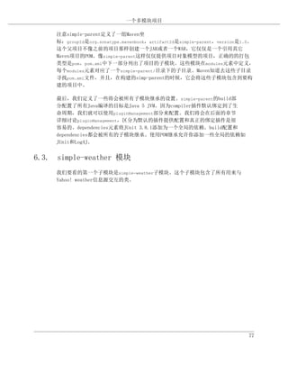 一个多模块项目

     注意simple-parent定义了一组Maven坐
     标：groupId是org.sonatype.mavenbook，artifactId是simple-parent，version是1.0。
     这个父项目不像之前的项目那样创建一个JAR或者一个WAR，它仅仅是一个引用其它
     Maven项目的POM。像simple-parent这样仅仅提供项目对象模型的项目，正确的的打包
     类型是pom。pom.xml中下一部分列出了项目的子模块。这些模块在modules元素中定义，
     每个modules元素对应了一个simple-parent/目录下的子目录。Maven知道去这些子目录
     寻找pom.xml文件，并且，在构建的simp-parent的时候，它会将这些子模块包含到要构
     建的项目中。

     最后，我们定义了一些将会被所有子模块继承的设置。simple-parent的build部
     分配置了所有Java编译的目标是Java 5 JVM。因为compiler插件默认绑定到了生
     命周期，我们就可以使用pluginManagement部分来配置。我们将会在后面的章节
     详细讨论pluginManagement，区分为默认的插件提供配置和真正的绑定插件是很
     容易的。dependencies元素将JUnit 3.8.1添加为一个全局的依赖。build配置和
     dependencies都会被所有的子模块继承。使用POM继承允许你添加一些全局的依赖如
     JUnit和Log4J。


6.3. simple-weather 模块
     我们要看的第一个子模块是simple-weather子模块。这个子模块包含了所有用来与
     Yahoo! weather信息源交互的类。




                                                                         77
 