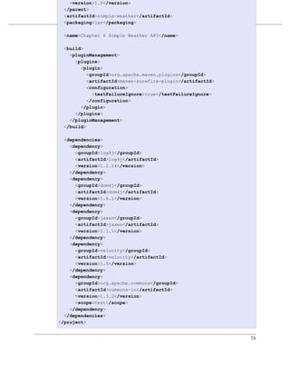 <version>1.0</version>
  </parent>
  <artifactId>simple-weather</artifactId>
                         一个多模块项目
  <packaging>jar</packaging>

例 6.2. simple-weather 模块的 POM API</name>
 <name>Chapter 6 Simple Weather

  <build>
    <pluginManagement>
      <plugins>
        <plugin>
           <groupId>org.apache.maven.plugins</groupId>
           <artifactId>maven-surefire-plugin</artifactId>
           <configuration>
             <testFailureIgnore>true</testFailureIgnore>
           </configuration>
        </plugin>
      </plugins>
    </pluginManagement>
  </build>

  <dependencies>
    <dependency>
      <groupId>log4j</groupId>
      <artifactId>log4j</artifactId>
      <version>1.2.14</version>
    </dependency>
    <dependency>
      <groupId>dom4j</groupId>
      <artifactId>dom4j</artifactId>
      <version>1.6.1</version>
    </dependency>
    <dependency>
      <groupId>jaxen</groupId>
      <artifactId>jaxen</artifactId>
      <version>1.1.1</version>
    </dependency>
    <dependency>
      <groupId>velocity</groupId>
      <artifactId>velocity</artifactId>
      <version>1.5</version>
    </dependency>
    <dependency>
      <groupId>org.apache.commons</groupId>
      <artifactId>commons-io</artifactId>
      <version>1.3.2</version>
      <scope>test</scope>
    </dependency>
  </dependencies>
</project>


                                                            78
 