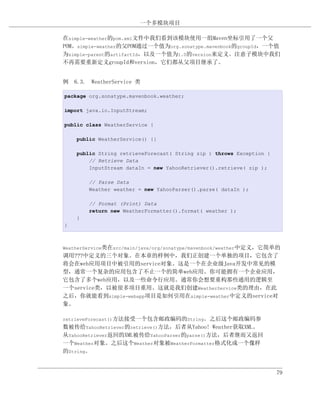 一个多模块项目

在simple-weather的pom.xml文件中我们看到该模块使用一组Maven坐标引用了一个父
POM。simple-weather的父POM通过一个值为org.sonatype.mavenbook的groupId，一个值
为simple-parent的artifactId，以及一个值为1.0的version来定义。注意子模块中我们
不再需要重新定义groupId和version，它们都从父项目继承了。


例 6.3. WeatherService 类

package org.sonatype.mavenbook.weather;

import java.io.InputStream;

public class WeatherService {

    public WeatherService() {}

    public String retrieveForecast( String zip ) throws Exception {
        // Retrieve Data
        InputStream dataIn = new YahooRetriever().retrieve( zip );

        // Parse Data
        Weather weather = new YahooParser().parse( dataIn );

        // Format (Print) Data
        return new WeatherFormatter().format( weather );
    }
}



WeatherService类在src/main/java/org/sonatype/mavenbook/weather中定义，它简单的
调用???中定义的三个对象。在本章的样例中，我们正创建一个单独的项目，它包含了
将会在web应用项目中被引用的service对象。这是一个在企业级Java开发中常见的模
型，通常一个复杂的应用包含了不止一个的简单web应用。你可能拥有一个企业应用，
它包含了多个web应用，以及一些命令行应用。通常你会想要重构那些通用的逻辑至
一个service类，以被很多项目重用。这就是我们创建WeatherService类的理由，在此
之后，你就能看到simple-webapp项目是如何引用在simple-weather中定义的service对
象。

retrieveForecast()方法接受一个包含邮政编码的String。之后这个邮政编码参
数被传给YahooRetriever的retrieve()方法，后者从Yahoo! Weather获取XML。
从YahooRetriever返回的XML被传给YahooParser的parse()方法，后者继而又返回
一个Weather对象。之后这个Weather对象被WeatherFormatter格式化成一个像样
的String。


                                                                      79
 