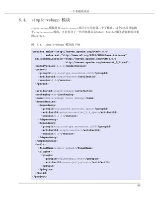 一个多模块项目


6.4. simple-webapp 模块
     simple-webapp模块是在simple-parent项目中引用的第二个子模块。这个web项目依赖
     于simple-weather模块，并且包含了一些用来展示从Yahoo! Weather服务查询到的结果
     的servlet。


     例 6.4. simple-webapp 模块的 POM

     <project xmlns="http://maven.apache.org/POM/4.0.0"
              xmlns:xsi="http://www.w3.org/2001/XMLSchema-instance"
       xsi:schemaLocation="http://maven.apache.org/POM/4.0.0
                           http://maven.apache.org/maven-v4_0_0.xsd">
       <modelVersion>4.0.0</modelVersion>
       <parent>
         <groupId>org.sonatype.mavenbook.ch06</groupId>
         <artifactId>simple-parent</artifactId>
         <version>1.0</version>
       </parent>

       <artifactId>simple-webapp</artifactId>
       <packaging>war</packaging>
       <name>simple-webapp Maven Webapp</name>
       <dependencies>
         <dependency>
           <groupId>org.apache.geronimo.specs</groupId>
           <artifactId>geronimo-servlet_2.4_spec</artifactId>
           <version>1.1.1</version>
         </dependency>
         <dependency>
           <groupId>org.sonatype.mavenbook.ch06</groupId>
           <artifactId>simple-weather</artifactId>
           <version>1.0</version>
         </dependency>
       </dependencies>
       <build>
         <finalName>simple-webapp</finalName>
         <plugins>
           <plugin>
             <groupId>org.mortbay.jetty</groupId>
             <artifactId>maven-jetty-plugin</artifactId>
           </plugin>
         </plugins>
       </build>
     </project>


                                                                        80
 