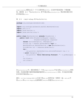 一个多模块项目

simple-weather模块定义了一个十分简单的servlet，它从HTTP请求读取一个邮政编
码，调用例 6.3 “WeatherService 类”中展示的WeatherService，然后将结果打印至
HTTP响应的Writer。


例 6.5. simple-webapp 的 WeatherServlet

package org.sonatype.mavenbook.web;

import   org.sonatype.mavenbook.weather.WeatherService;
import   java.io.*;
import   javax.servlet.*;
import   javax.servlet.http.*;

public class WeatherServlet extends HttpServlet {
    public void doGet(HttpServletRequest request,
                      HttpServletResponse response)
        throws ServletException, IOException {
        String zip = request.getParameter("zip" );
        WeatherService weatherService = new WeatherService();
        PrintWriter out = response.getWriter();
        try {
            out.println( weatherService.retrieveForecast( zip ) );
        } catch( Exception e ) {
            out.println( "Error Retrieving Forecast: " + e.getMessage() );
        }
        out.flush();
        out.close();
    }
}



在WeatherServlet中，我们初始化了一个在simple-weather中定义的WeatherService类的
实例。在请求参数中提供的邮政编码被传给retrieveForecast()方法，并且返回结果被
打印至HTTP响应的Writer。

最后，src/main/webapp/WEB-INF目录下的web.xml将所有这一切绑在一起。web.xml中
的servlet和servlet-mapping元素将路径/weather匹配至WeatherServlet。




                                                                     81
 