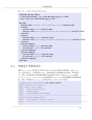 一个多模块项目

   例 6.6. simple-webapp 的 web.xml

   <!DOCTYPE web-app PUBLIC
    "-//Sun Microsystems, Inc.//DTD Web Application 2.3//EN"
    "http://java.sun.com/dtd/web-app_2_3.dtd" >

   <web-app>
     <display-name>Archetype Created Web Application</display-name>
     <servlet>
       <servlet-name>simple</servlet-name>
       <servlet-class>org.sonatype.mavenbook.web.SimpleServlet</servlet-class>
     </servlet>
     <servlet>
       <servlet-name>weather</servlet-name>
       <servlet-class>org.sonatype.mavenbook.web.WeatherServlet</servlet-class>
     </servlet>
     <servlet-mapping>
       <servlet-name>simple</servlet-name>
       <url-pattern>/simple</url-pattern>
     </servlet-mapping>
     <servlet-mapping>
       <servlet-name>weather</servlet-name>
       <url-pattern>/weather</url-pattern>
     </servlet-mapping>
   </web-app>



6.5. 构建这个多模块项目
   既然simple-weather项目包含了所有与Yahoo! Weather服务交互的代码，以及simple-
   webapp项目包含了一个简单的servlet，是时间将这个应用编译并打包成一个WAR文件
   了。为此，你会想要以合适的顺序编译并安装这两个项目；以为simple-webapp依赖
   于simple-weather，simple-weather的JAR需要在simple-webapp项目被编译之前就被创建
   好。为此，你需要从simple-parent项目运行mvn clean install命令。
   ~/examples/ch06/simple-parent$ mvn clean install
   [INFO] Scanning for projects...
   [INFO] Reactor build order:
   [INFO]   Simple Parent Project
   [INFO]   simple-weather
   [INFO]   simple-webapp Maven Webapp
   [INFO] ----------------------------------------------------------------------
   [INFO] Building simple-weather
   [INFO]    task-segment: [clean, install]
   [INFO] ----------------------------------------------------------------------
   [...]


                                                                        82
 