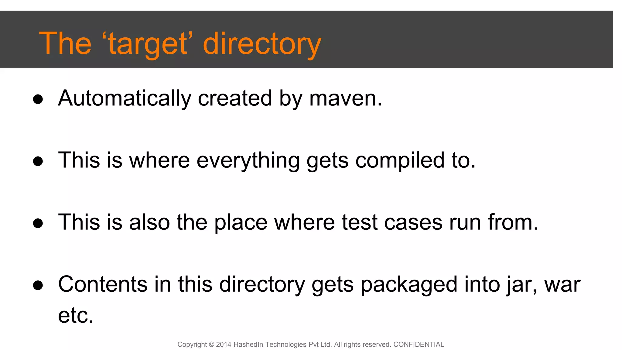 Copyright © 2014 HashedIn Technologies Pvt Ltd. All rights reserved. CONFIDENTIAL
The ‘target’ directory
● Automatically created by maven.
● This is where everything gets compiled to.
● This is also the place where test cases run from.
● Contents in this directory gets packaged into jar, war
etc.
 