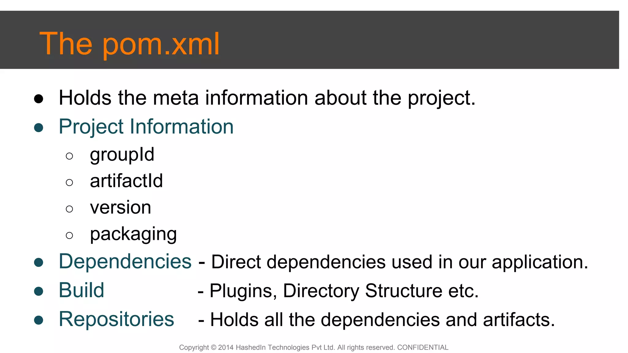 Copyright © 2014 HashedIn Technologies Pvt Ltd. All rights reserved. CONFIDENTIAL
The pom.xml
● Holds the meta information about the project.
● Project Information
○ groupId
○ artifactId
○ version
○ packaging
● Dependencies - Direct dependencies used in our application.
● Build - Plugins, Directory Structure etc.
● Repositories - Holds all the dependencies and artifacts.
 