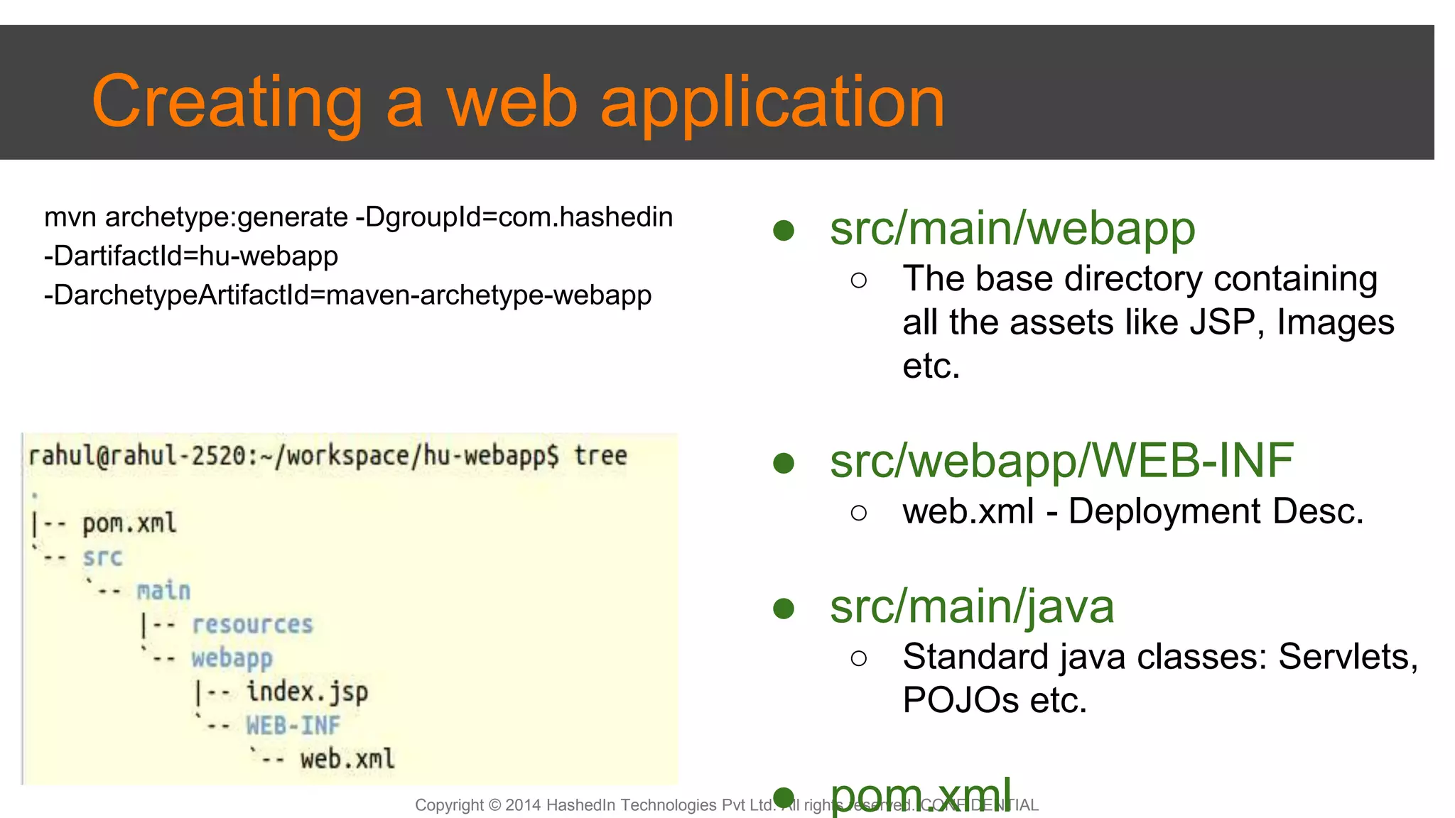 Copyright © 2014 HashedIn Technologies Pvt Ltd. All rights reserved. CONFIDENTIAL
Creating a web application
● src/main/webapp
○ The base directory containing
all the assets like JSP, Images
etc.
● src/webapp/WEB-INF
○ web.xml - Deployment Desc.
● src/main/java
○ Standard java classes: Servlets,
POJOs etc.
● pom.xml
mvn archetype:generate -DgroupId=com.hashedin
-DartifactId=hu-webapp
-DarchetypeArtifactId=maven-archetype-webapp
 