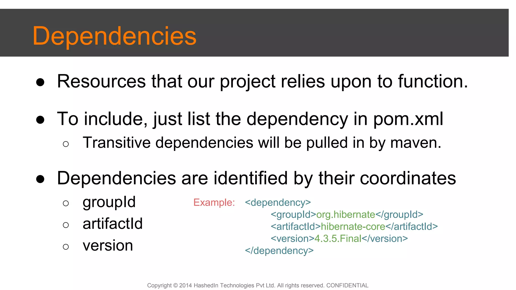 Copyright © 2014 HashedIn Technologies Pvt Ltd. All rights reserved. CONFIDENTIAL
Dependencies
● Resources that our project relies upon to function.
● To include, just list the dependency in pom.xml
○ Transitive dependencies will be pulled in by maven.
● Dependencies are identified by their coordinates
○ groupId
○ artifactId
○ version
<dependency>
<groupId>org.hibernate</groupId>
<artifactId>hibernate-core</artifactId>
<version>4.3.5.Final</version>
</dependency>
Example:
 