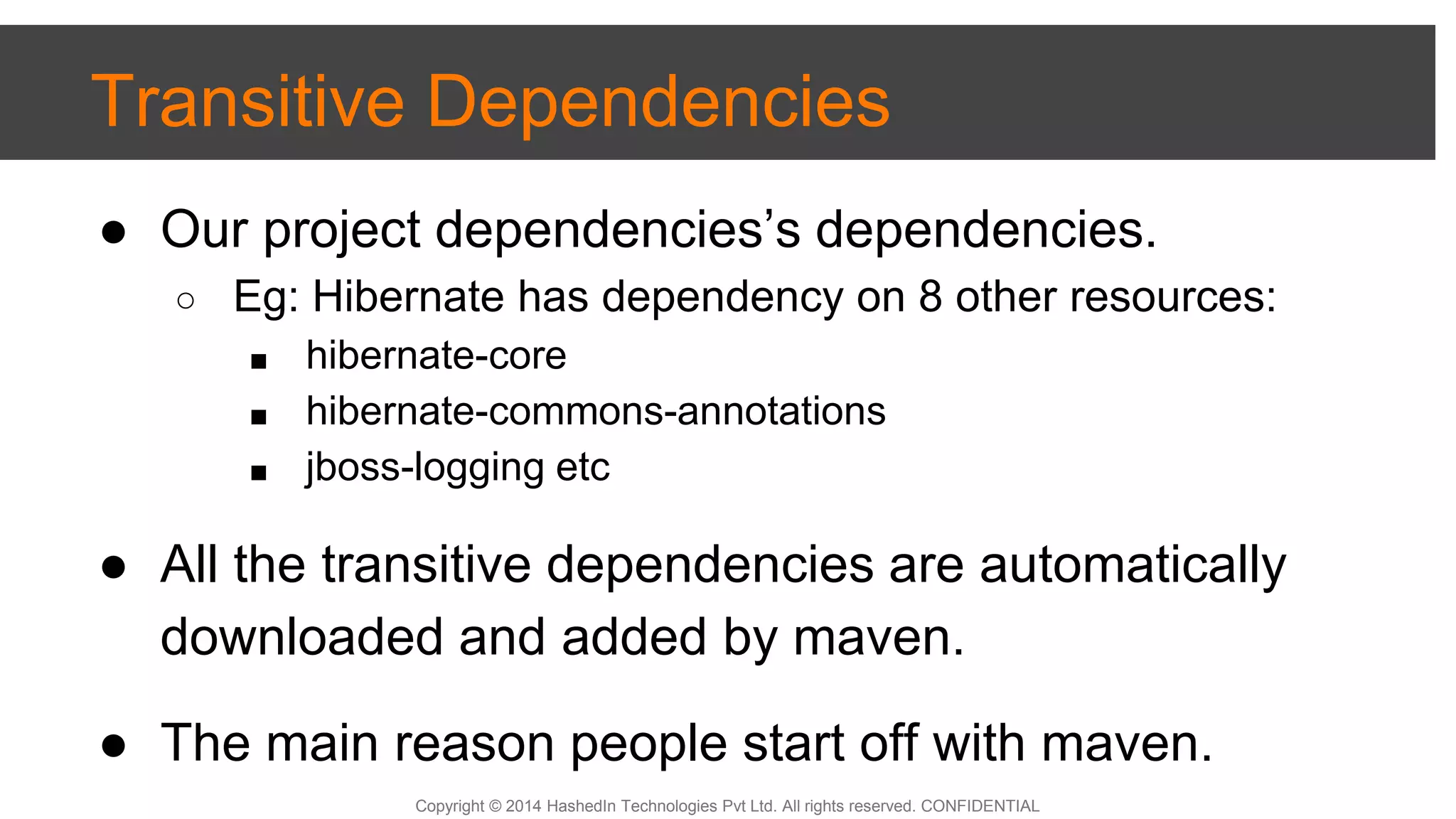 Copyright © 2014 HashedIn Technologies Pvt Ltd. All rights reserved. CONFIDENTIAL
Transitive Dependencies
● Our project dependencies’s dependencies.
○ Eg: Hibernate has dependency on 8 other resources:
■ hibernate-core
■ hibernate-commons-annotations
■ jboss-logging etc
● All the transitive dependencies are automatically
downloaded and added by maven.
● The main reason people start off with maven.
 