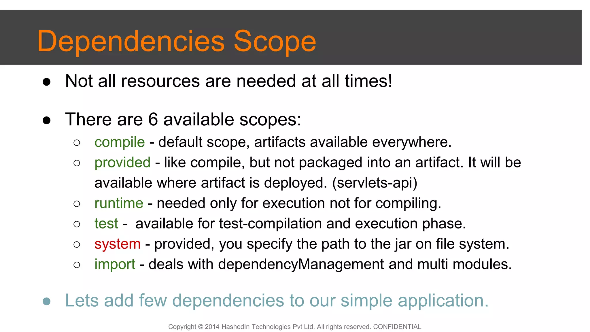 Copyright © 2014 HashedIn Technologies Pvt Ltd. All rights reserved. CONFIDENTIAL
● Not all resources are needed at all times!
● There are 6 available scopes:
○ compile - default scope, artifacts available everywhere.
○ provided - like compile, but not packaged into an artifact. It will be
available where artifact is deployed. (servlets-api)
○ runtime - needed only for execution not for compiling.
○ test - available for test-compilation and execution phase.
○ system - provided, you specify the path to the jar on file system.
○ import - deals with dependencyManagement and multi modules.
● Lets add few dependencies to our simple application.
Dependencies Scope
 