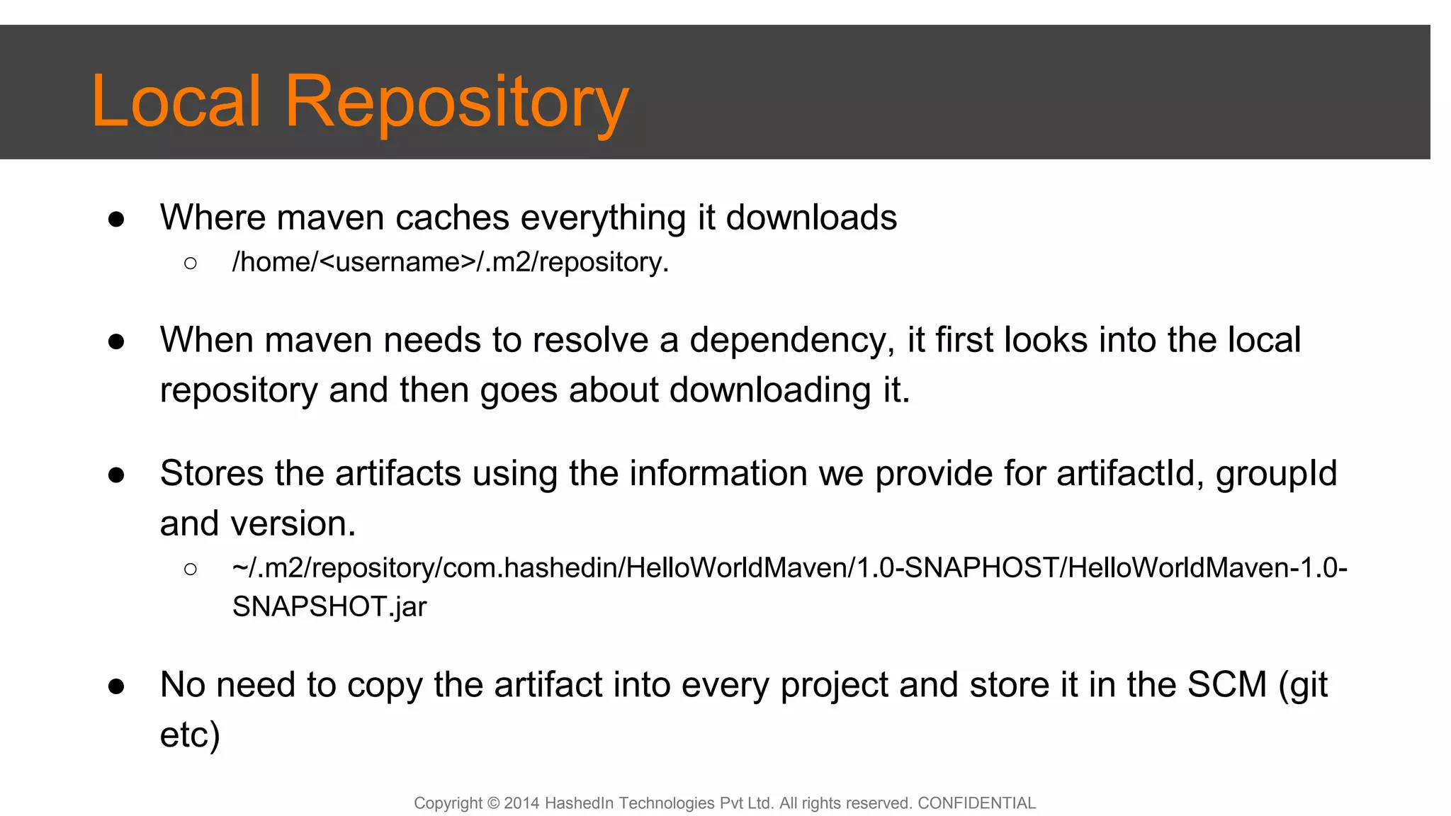 Copyright © 2014 HashedIn Technologies Pvt Ltd. All rights reserved. CONFIDENTIAL
Local Repository
● Where maven caches everything it downloads
○ /home/<username>/.m2/repository.
● When maven needs to resolve a dependency, it first looks into the local
repository and then goes about downloading it.
● Stores the artifacts using the information we provide for artifactId, groupId
and version.
○ ~/.m2/repository/com.hashedin/HelloWorldMaven/1.0-SNAPHOST/HelloWorldMaven-1.0-
SNAPSHOT.jar
● No need to copy the artifact into every project and store it in the SCM (git
etc)
 
