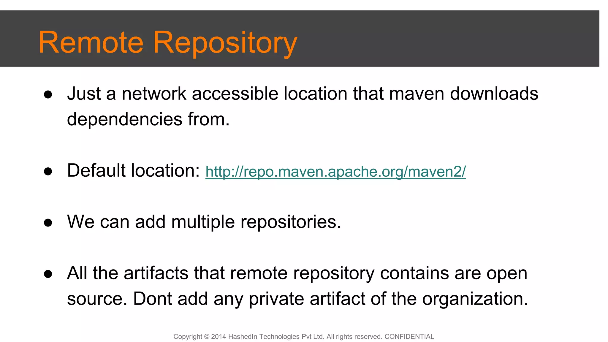 Copyright © 2014 HashedIn Technologies Pvt Ltd. All rights reserved. CONFIDENTIAL
Remote Repository
● Just a network accessible location that maven downloads
dependencies from.
● Default location: http://repo.maven.apache.org/maven2/
● We can add multiple repositories.
● All the artifacts that remote repository contains are open
source. Dont add any private artifact of the organization.
 