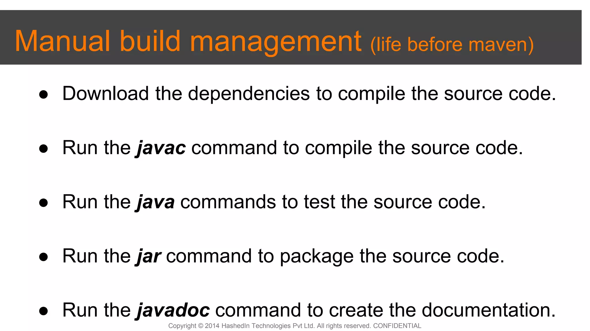 Copyright © 2014 HashedIn Technologies Pvt Ltd. All rights reserved. CONFIDENTIAL
Manual build management (life before maven)
● Download the dependencies to compile the source code.
● Run the javac command to compile the source code.
● Run the java commands to test the source code.
● Run the jar command to package the source code.
● Run the javadoc command to create the documentation.
 