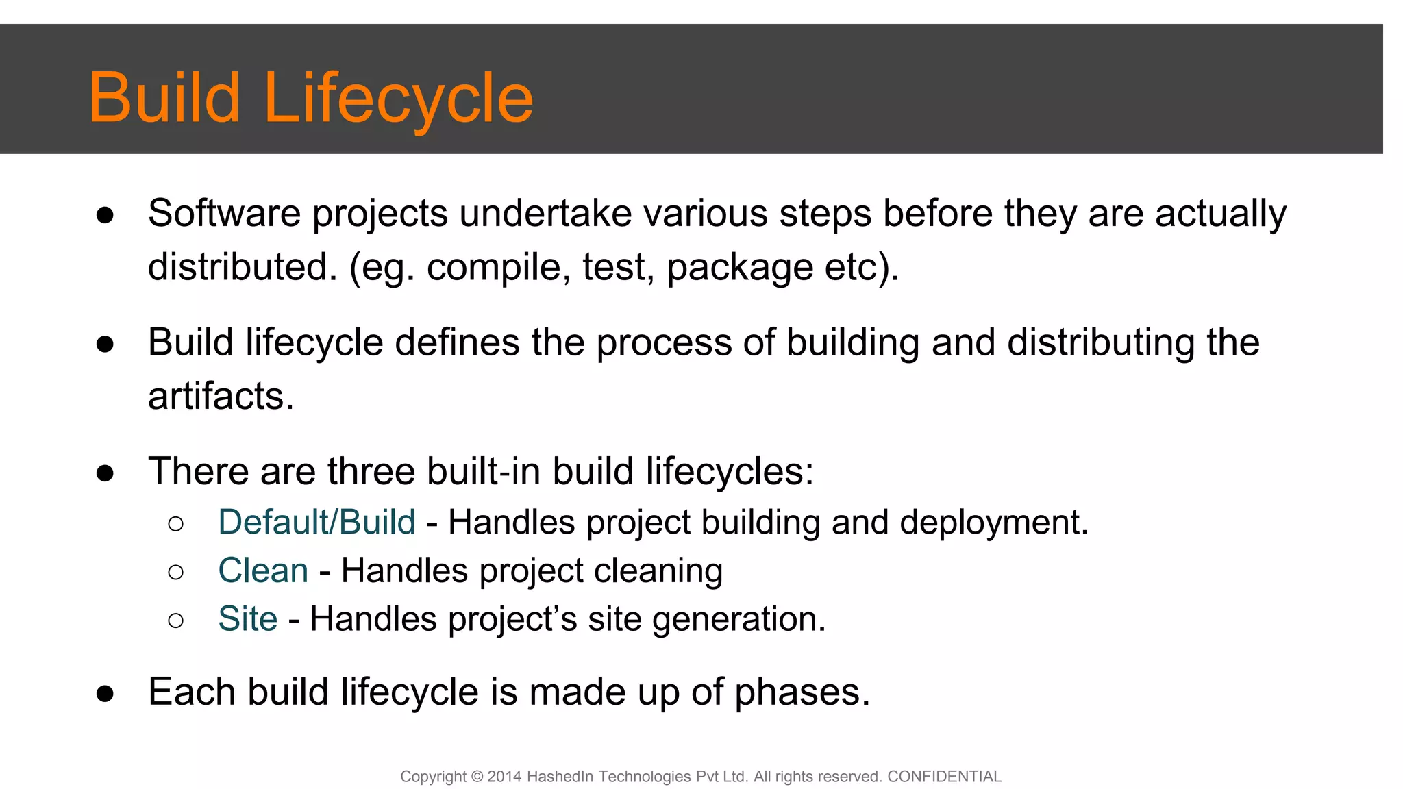 Copyright © 2014 HashedIn Technologies Pvt Ltd. All rights reserved. CONFIDENTIAL
Build Lifecycle
● Software projects undertake various steps before they are actually
distributed. (eg. compile, test, package etc).
● Build lifecycle defines the process of building and distributing the
artifacts.
● There are three built‐in build lifecycles:
○ Default/Build - Handles project building and deployment.
○ Clean - Handles project cleaning
○ Site - Handles project’s site generation.
● Each build lifecycle is made up of phases.
 