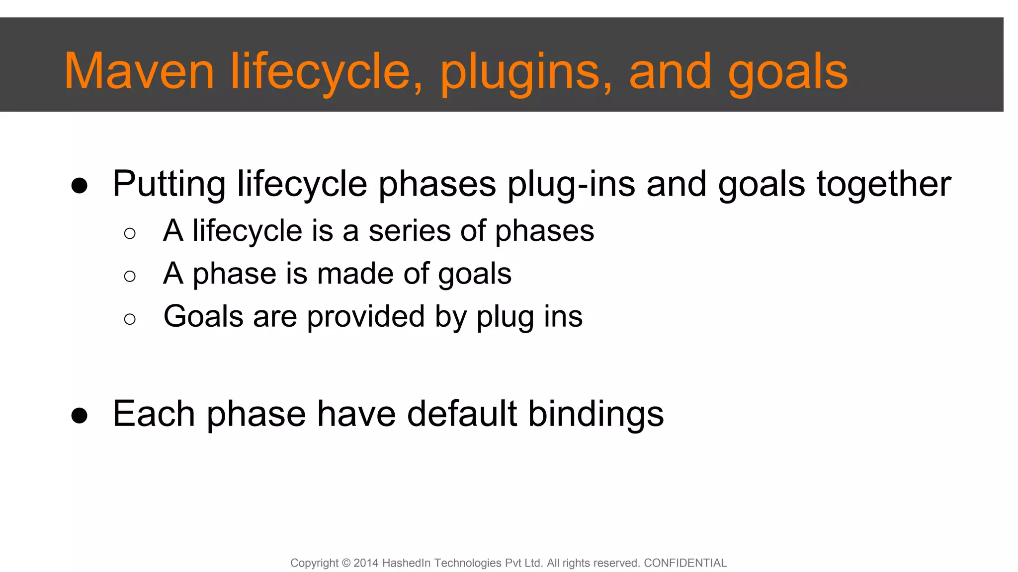 Copyright © 2014 HashedIn Technologies Pvt Ltd. All rights reserved. CONFIDENTIAL
Maven lifecycle, plugins, and goals
● Putting lifecycle phases plug‐ins and goals together
○ A lifecycle is a series of phases
○ A phase is made of goals
○ Goals are provided by plug ins
● Each phase have default bindings
 