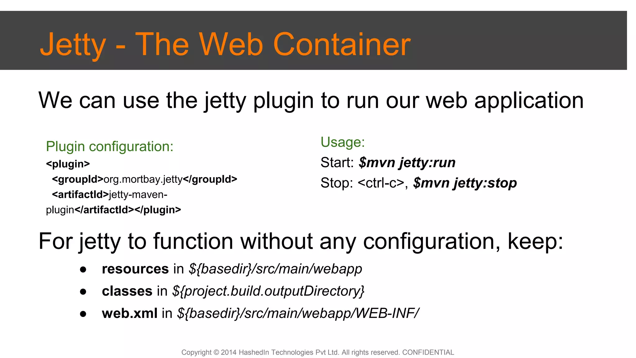 Copyright © 2014 HashedIn Technologies Pvt Ltd. All rights reserved. CONFIDENTIAL
Jetty - The Web Container
We can use the jetty plugin to run our web application
For jetty to function without any configuration, keep:
● resources in ${basedir}/src/main/webapp
● classes in ${project.build.outputDirectory}
● web.xml in ${basedir}/src/main/webapp/WEB-INF/
Plugin configuration:
<plugin>
<groupId>org.mortbay.jetty</groupId>
<artifactId>jetty-maven-
plugin</artifactId></plugin>
Usage:
Start: $mvn jetty:run
Stop: <ctrl-c>, $mvn jetty:stop
 