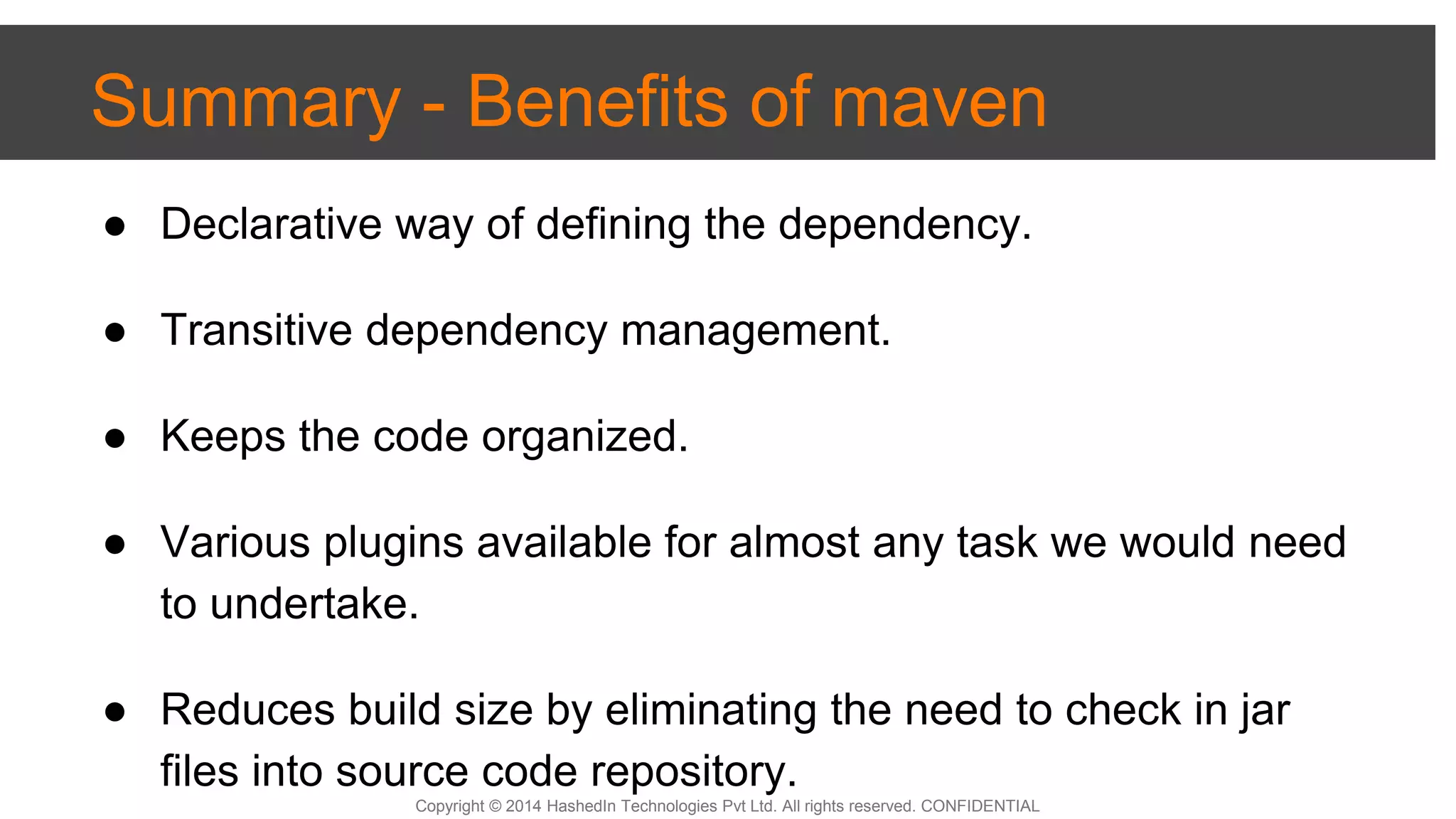 Copyright © 2014 HashedIn Technologies Pvt Ltd. All rights reserved. CONFIDENTIAL
Summary - Benefits of maven
● Declarative way of defining the dependency.
● Transitive dependency management.
● Keeps the code organized.
● Various plugins available for almost any task we would need
to undertake.
● Reduces build size by eliminating the need to check in jar
files into source code repository.
 