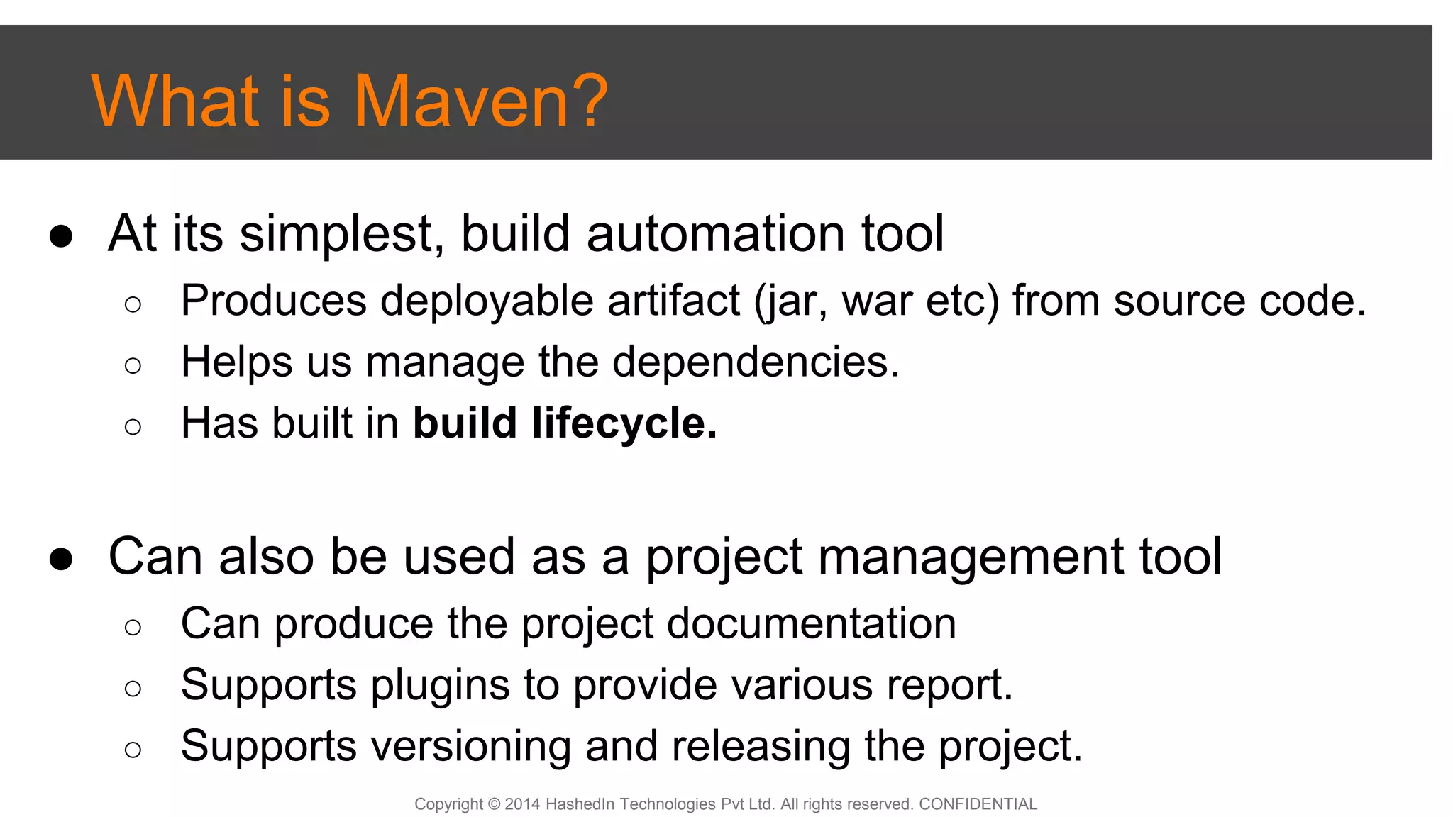 Copyright © 2014 HashedIn Technologies Pvt Ltd. All rights reserved. CONFIDENTIAL
What is Maven?
● At its simplest, build automation tool
○ Produces deployable artifact (jar, war etc) from source code.
○ Helps us manage the dependencies.
○ Has built in build lifecycle.
● Can also be used as a project management tool
○ Can produce the project documentation
○ Supports plugins to provide various report.
○ Supports versioning and releasing the project.
 