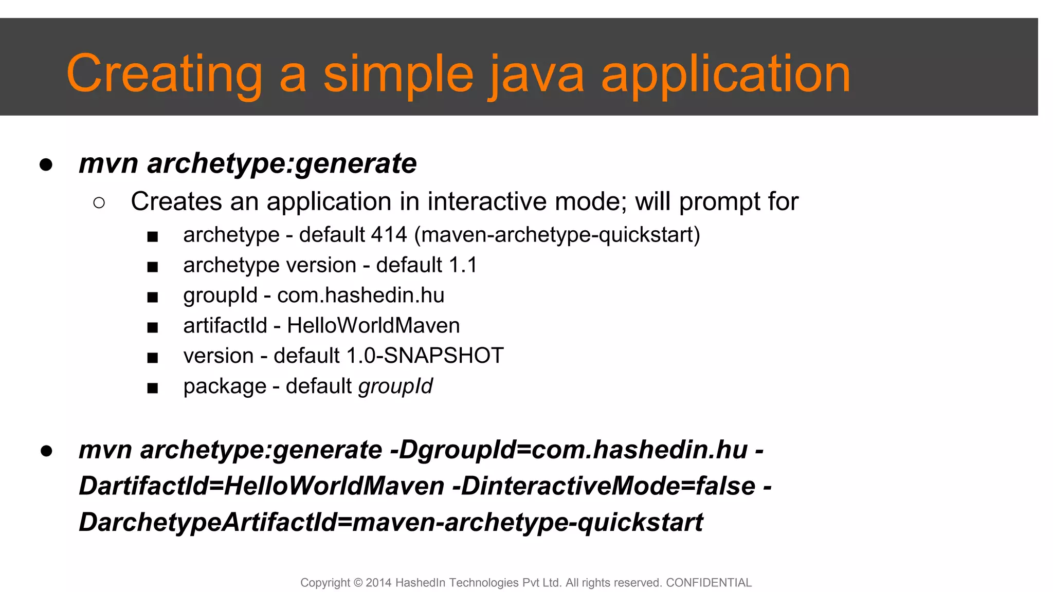 Copyright © 2014 HashedIn Technologies Pvt Ltd. All rights reserved. CONFIDENTIAL
Creating a simple java application
● mvn archetype:generate
○ Creates an application in interactive mode; will prompt for
■ archetype - default 414 (maven-archetype-quickstart)
■ archetype version - default 1.1
■ groupId - com.hashedin.hu
■ artifactId - HelloWorldMaven
■ version - default 1.0-SNAPSHOT
■ package - default groupId
● mvn archetype:generate -DgroupId=com.hashedin.hu -
DartifactId=HelloWorldMaven -DinteractiveMode=false -
DarchetypeArtifactId=maven-archetype-quickstart
 