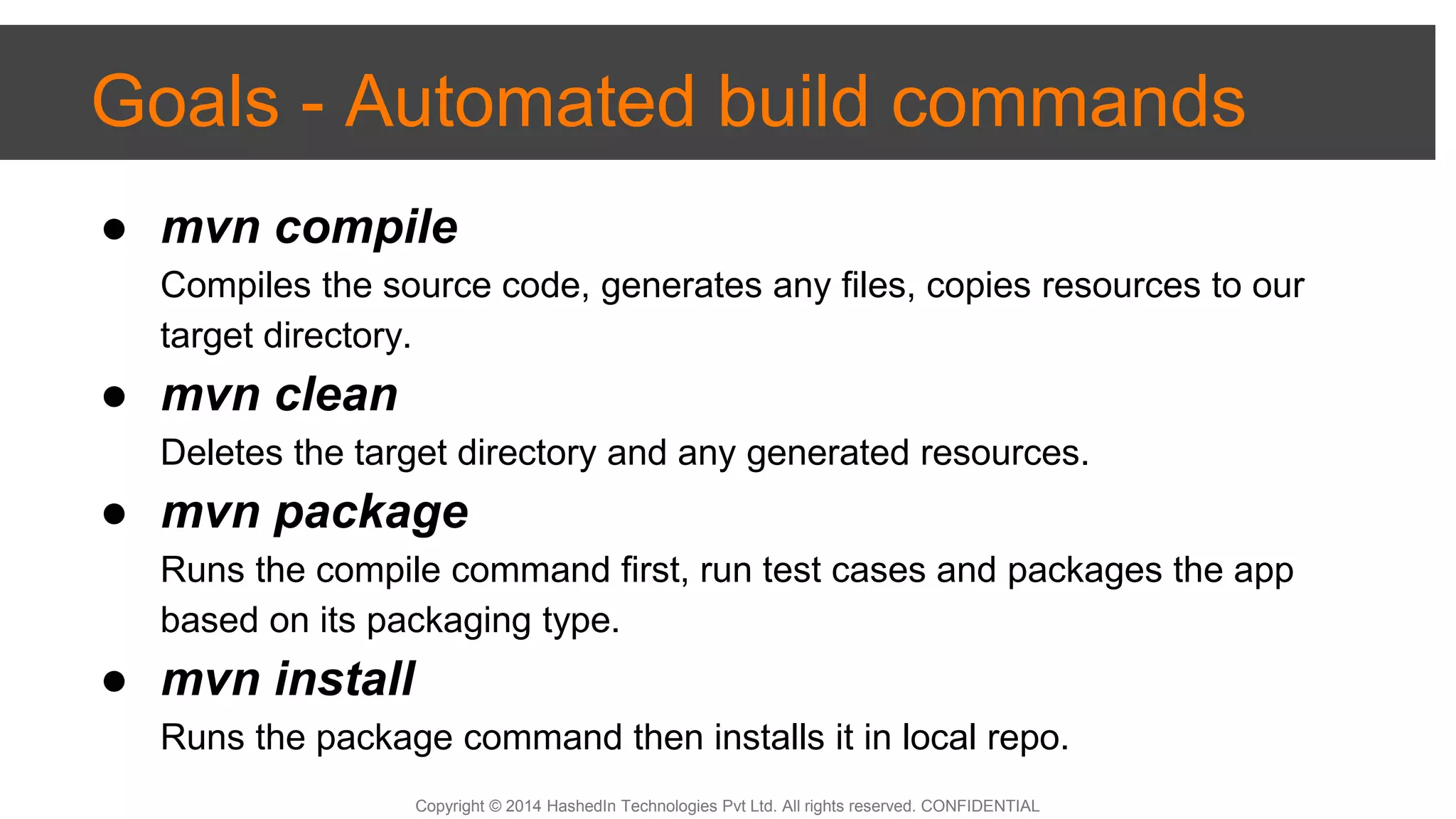 Copyright © 2014 HashedIn Technologies Pvt Ltd. All rights reserved. CONFIDENTIAL
Goals - Automated build commands
● mvn compile
Compiles the source code, generates any files, copies resources to our
target directory.
● mvn clean
Deletes the target directory and any generated resources.
● mvn package
Runs the compile command first, run test cases and packages the app
based on its packaging type.
● mvn install
Runs the package command then installs it in local repo.
 