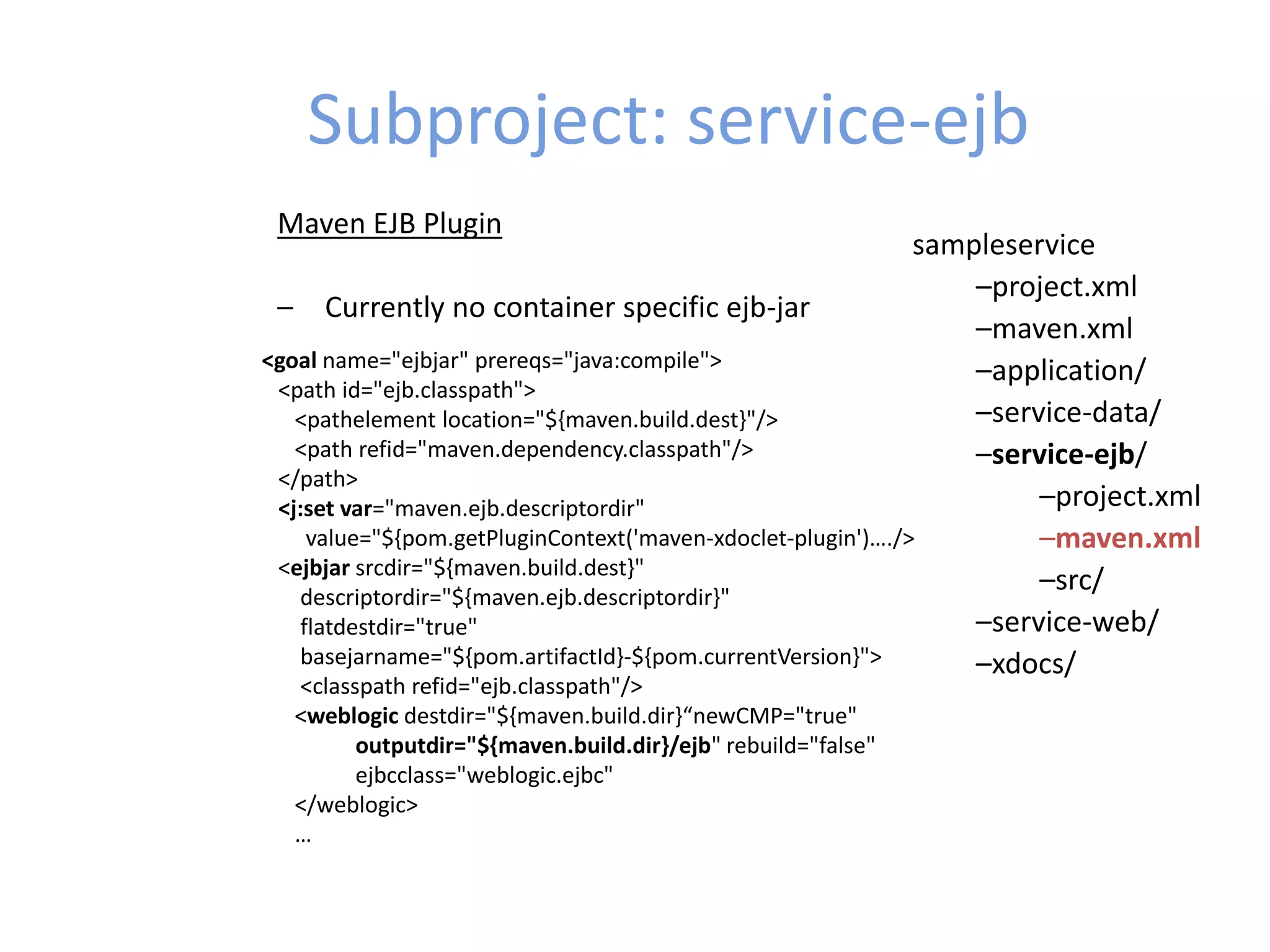Subproject: service-ejb
sampleservice
–project.xml
–maven.xml
–application/
–service-data/
–service-ejb/
–project.xml
–maven.xml
–src/
–service-web/
–xdocs/
Maven EJB Plugin
– Currently no container specific ejb-jar
<goal name="ejbjar" prereqs="java:compile">
<path id="ejb.classpath">
<pathelement location="${maven.build.dest}"/>
<path refid="maven.dependency.classpath"/>
</path>
<j:set var="maven.ejb.descriptordir"
value="${pom.getPluginContext('maven-xdoclet-plugin')…./>
<ejbjar srcdir="${maven.build.dest}"
descriptordir="${maven.ejb.descriptordir}"
flatdestdir="true"
basejarname="${pom.artifactId}-${pom.currentVersion}">
<classpath refid="ejb.classpath"/>
<weblogic destdir="${maven.build.dir}“newCMP="true"
outputdir="${maven.build.dir}/ejb" rebuild="false"
ejbcclass="weblogic.ejbc"
</weblogic>
…
 