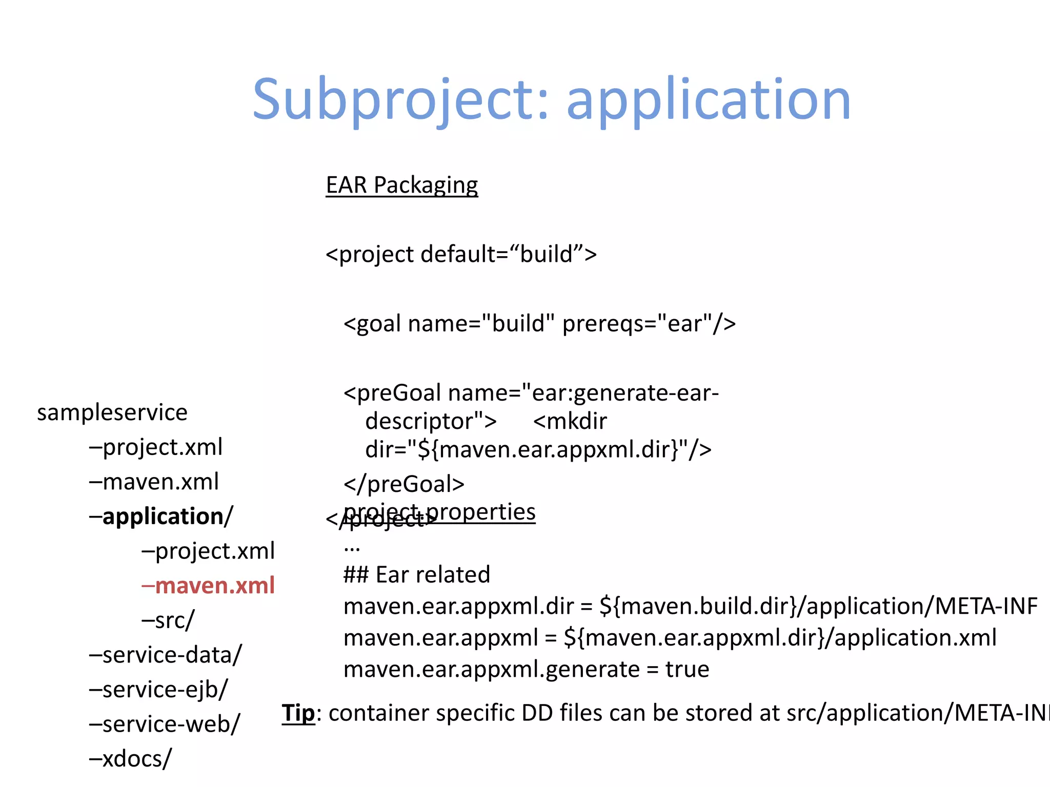 Subproject: application
sampleservice
–project.xml
–maven.xml
–application/
–project.xml
–maven.xml
–src/
–service-data/
–service-ejb/
–service-web/
–xdocs/
EAR Packaging
<project default=“build”>
<goal name="build" prereqs="ear"/>
<preGoal name="ear:generate-ear-
descriptor"> <mkdir
dir="${maven.ear.appxml.dir}"/>
</preGoal>
</project>project.properties
…
## Ear related
maven.ear.appxml.dir = ${maven.build.dir}/application/META-INF
maven.ear.appxml = ${maven.ear.appxml.dir}/application.xml
maven.ear.appxml.generate = true
Tip: container specific DD files can be stored at src/application/META-INF
 