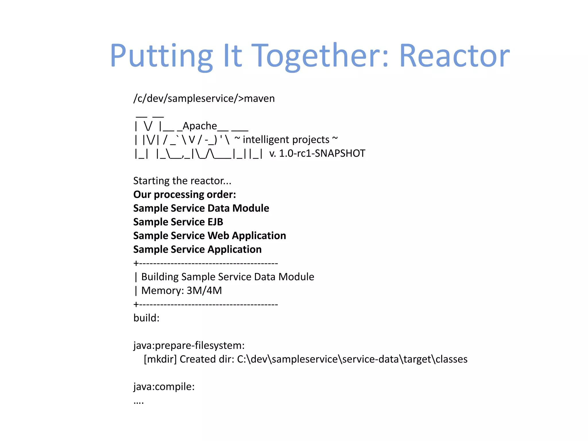 Putting It Together: Reactor
/c/dev/sampleservice/>maven
__ __
| / |__ _Apache__ ___
| |/| / _`  V / -_) '  ~ intelligent projects ~
|_| |___,_|_/___|_||_| v. 1.0-rc1-SNAPSHOT
Starting the reactor...
Our processing order:
Sample Service Data Module
Sample Service EJB
Sample Service Web Application
Sample Service Application
+----------------------------------------
| Building Sample Service Data Module
| Memory: 3M/4M
+----------------------------------------
build:
java:prepare-filesystem:
[mkdir] Created dir: C:devsampleserviceservice-datatargetclasses
java:compile:
….
 