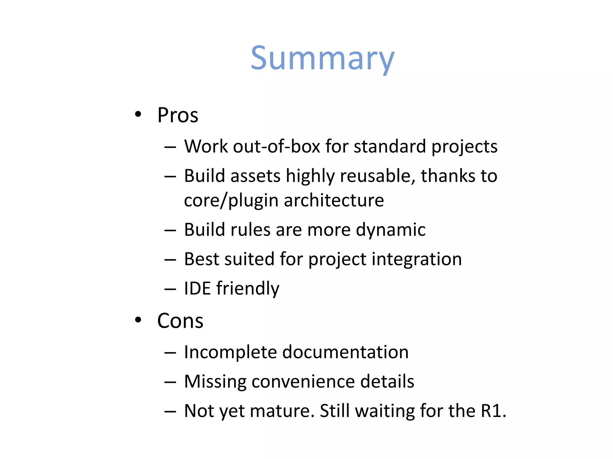 Summary
• Pros
– Work out-of-box for standard projects
– Build assets highly reusable, thanks to
core/plugin architecture
– Build rules are more dynamic
– Best suited for project integration
– IDE friendly
• Cons
– Incomplete documentation
– Missing convenience details
– Not yet mature. Still waiting for the R1.
 