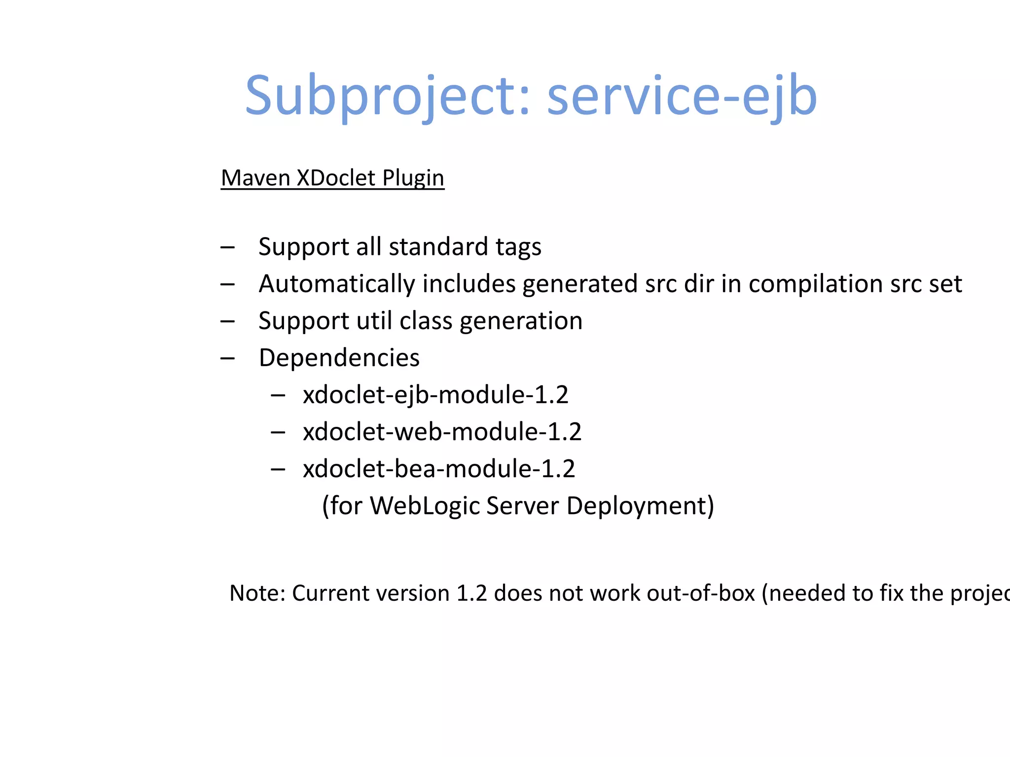 Subproject: service-ejb
Maven XDoclet Plugin
– Support all standard tags
– Automatically includes generated src dir in compilation src set
– Support util class generation
– Dependencies
– xdoclet-ejb-module-1.2
– xdoclet-web-module-1.2
– xdoclet-bea-module-1.2
(for WebLogic Server Deployment)
Note: Current version 1.2 does not work out-of-box (needed to fix the projec
 