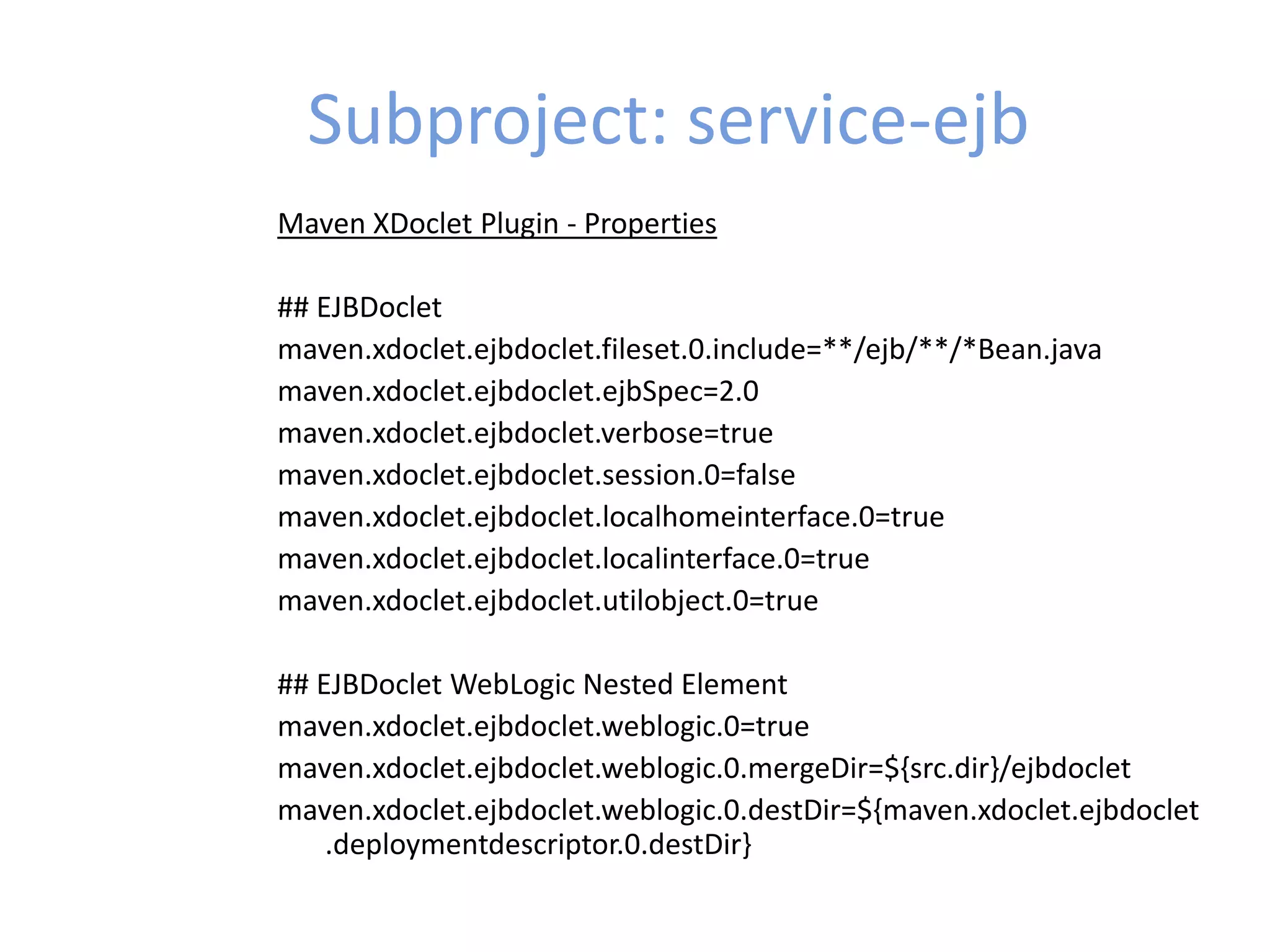 Subproject: service-ejb
Maven XDoclet Plugin - Properties
## EJBDoclet
maven.xdoclet.ejbdoclet.fileset.0.include=**/ejb/**/*Bean.java
maven.xdoclet.ejbdoclet.ejbSpec=2.0
maven.xdoclet.ejbdoclet.verbose=true
maven.xdoclet.ejbdoclet.session.0=false
maven.xdoclet.ejbdoclet.localhomeinterface.0=true
maven.xdoclet.ejbdoclet.localinterface.0=true
maven.xdoclet.ejbdoclet.utilobject.0=true
## EJBDoclet WebLogic Nested Element
maven.xdoclet.ejbdoclet.weblogic.0=true
maven.xdoclet.ejbdoclet.weblogic.0.mergeDir=${src.dir}/ejbdoclet
maven.xdoclet.ejbdoclet.weblogic.0.destDir=${maven.xdoclet.ejbdoclet
.deploymentdescriptor.0.destDir}
 