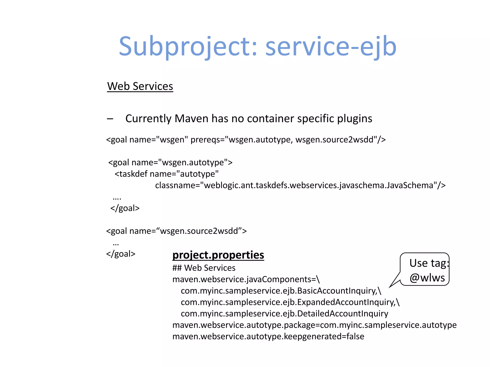 Subproject: service-ejb
Web Services
– Currently Maven has no container specific plugins
<goal name="wsgen" prereqs="wsgen.autotype, wsgen.source2wsdd"/>
<goal name="wsgen.autotype">
<taskdef name="autotype"
classname="weblogic.ant.taskdefs.webservices.javaschema.JavaSchema"/>
….
</goal>
<goal name=“wsgen.source2wsdd”>
…
</goal> project.properties
## Web Services
maven.webservice.javaComponents=
com.myinc.sampleservice.ejb.BasicAccountInquiry,
com.myinc.sampleservice.ejb.ExpandedAccountInquiry,
com.myinc.sampleservice.ejb.DetailedAccountInquiry
maven.webservice.autotype.package=com.myinc.sampleservice.autotype
maven.webservice.autotype.keepgenerated=false
Use tag:
@wlws
 