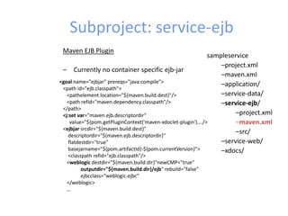Subproject: service-ejb
sampleservice
–project.xml
–maven.xml
–application/
–service-data/
–service-ejb/
–project.xml
–maven.xml
–src/
–service-web/
–xdocs/
Maven EJB Plugin
– Currently no container specific ejb-jar
<goal name="ejbjar" prereqs="java:compile">
<path id="ejb.classpath">
<pathelement location="${maven.build.dest}"/>
<path refid="maven.dependency.classpath"/>
</path>
<j:set var="maven.ejb.descriptordir"
value="${pom.getPluginContext('maven-xdoclet-plugin')…./>
<ejbjar srcdir="${maven.build.dest}"
descriptordir="${maven.ejb.descriptordir}"
flatdestdir="true"
basejarname="${pom.artifactId}-${pom.currentVersion}">
<classpath refid="ejb.classpath"/>
<weblogic destdir="${maven.build.dir}“newCMP="true"
outputdir="${maven.build.dir}/ejb" rebuild="false"
ejbcclass="weblogic.ejbc"
</weblogic>
…
 