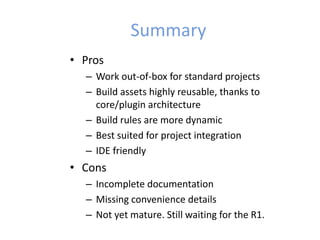 Summary
• Pros
– Work out-of-box for standard projects
– Build assets highly reusable, thanks to
core/plugin architecture
– Build rules are more dynamic
– Best suited for project integration
– IDE friendly
• Cons
– Incomplete documentation
– Missing convenience details
– Not yet mature. Still waiting for the R1.
 