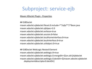 Subproject: service-ejb
Maven XDoclet Plugin - Properties
## EJBDoclet
maven.xdoclet.ejbdoclet.fileset.0.include=**/ejb/**/*Bean.java
maven.xdoclet.ejbdoclet.ejbSpec=2.0
maven.xdoclet.ejbdoclet.verbose=true
maven.xdoclet.ejbdoclet.session.0=false
maven.xdoclet.ejbdoclet.localhomeinterface.0=true
maven.xdoclet.ejbdoclet.localinterface.0=true
maven.xdoclet.ejbdoclet.utilobject.0=true
## EJBDoclet WebLogic Nested Element
maven.xdoclet.ejbdoclet.weblogic.0=true
maven.xdoclet.ejbdoclet.weblogic.0.mergeDir=${src.dir}/ejbdoclet
maven.xdoclet.ejbdoclet.weblogic.0.destDir=${maven.xdoclet.ejbdoclet
.deploymentdescriptor.0.destDir}
 
