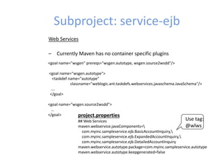 Subproject: service-ejb
Web Services
– Currently Maven has no container specific plugins
<goal name="wsgen" prereqs="wsgen.autotype, wsgen.source2wsdd"/>
<goal name="wsgen.autotype">
<taskdef name="autotype"
classname="weblogic.ant.taskdefs.webservices.javaschema.JavaSchema"/>
….
</goal>
<goal name=“wsgen.source2wsdd”>
…
</goal> project.properties
## Web Services
maven.webservice.javaComponents=
com.myinc.sampleservice.ejb.BasicAccountInquiry,
com.myinc.sampleservice.ejb.ExpandedAccountInquiry,
com.myinc.sampleservice.ejb.DetailedAccountInquiry
maven.webservice.autotype.package=com.myinc.sampleservice.autotype
maven.webservice.autotype.keepgenerated=false
Use tag:
@wlws
 