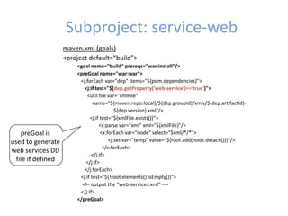 Subproject: service-web
maven.xml (goals)
<project default=“build”>
<goal name="build" prereqs="war:install"/>
<preGoal name="war:war">
<j:forEach var="dep" items="${pom.dependencies}">
<j:if test="${dep.getProperty('web-service')=='true'}">
<util:file var="xmlFile"
name="${maven.repo.local}/${dep.groupId}/xmls/${dep.artifactId}-
${dep.version}.xml"/>
<j:if test="${xmlFile.exists()}">
<x:parse var="xml" xml="${xmlFile}"/>
<x:forEach var="node" select="$xml/*/*">
<j:set var="temp" value="${root.add(node.detach())}"/>
</x:forEach>
</j:if>
</j:if>
</j:forEach>
<j:if test="${!root.elements().isEmpty()}">
<!– output the “web-services.xml” -->
</j:if>
</preGoal>
preGoal is
used to generate
web services DD
file if defined
 