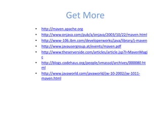 Get More
• http://maven.apache.org
• http://www.onjava.com/pub/a/onjava/2003/10/22/maven.html
• http://www-106.ibm.com/developerworks/java/library/j-maven
• http://www.javausergroup.at/events/maven.pdf
• http://www.theserverside.com/articles/article.jsp?l=MavenMagi
c
• http://blogs.codehaus.org/people/vmassol/archives/000080.ht
ml
• http://www.javaworld.com/javaworld/jw-10-2002/jw-1011-
maven.html
 