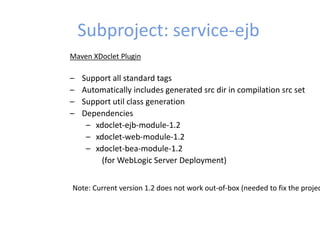 Subproject: service-ejb
Maven XDoclet Plugin
– Support all standard tags
– Automatically includes generated src dir in compilation src set
– Support util class generation
– Dependencies
– xdoclet-ejb-module-1.2
– xdoclet-web-module-1.2
– xdoclet-bea-module-1.2
(for WebLogic Server Deployment)
Note: Current version 1.2 does not work out-of-box (needed to fix the projec
 