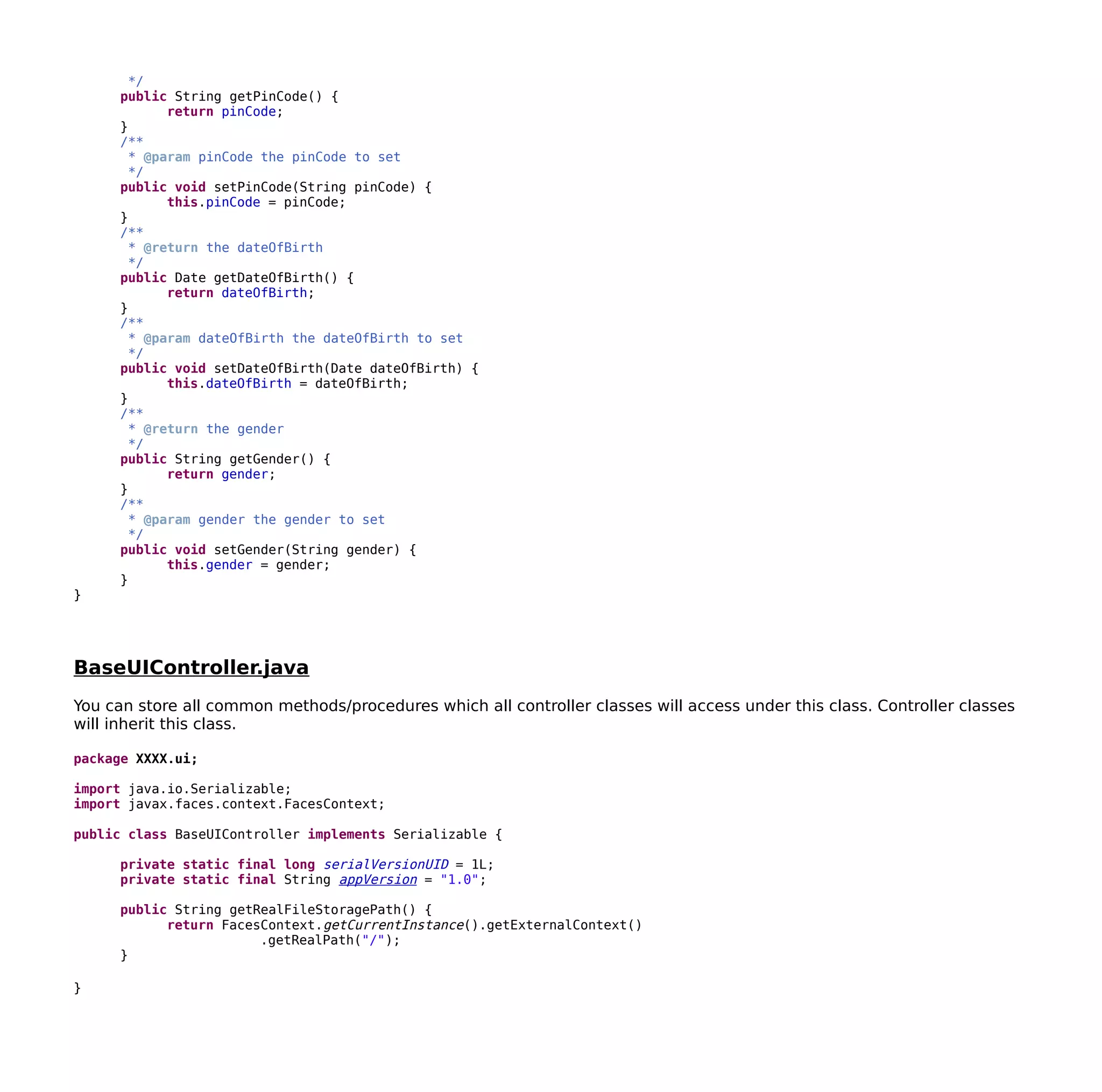 */
public String getPinCode() {
return pinCode;
}
/**
* @param pinCode the pinCode to set
*/
public void setPinCode(String pinCode) {
this.pinCode = pinCode;
}
/**
* @return the dateOfBirth
*/
public Date getDateOfBirth() {
return dateOfBirth;
}
/**
* @param dateOfBirth the dateOfBirth to set
*/
public void setDateOfBirth(Date dateOfBirth) {
this.dateOfBirth = dateOfBirth;
}
/**
* @return the gender
*/
public String getGender() {
return gender;
}
/**
* @param gender the gender to set
*/
public void setGender(String gender) {
this.gender = gender;
}
}
BaseUIController.java
You can store all common methods/procedures which all controller classes will access under this class. Controller classes
will inherit this class.
package XXXX.ui;
import java.io.Serializable;
import javax.faces.context.FacesContext;
public class BaseUIController implements Serializable {
private static final long serialVersionUID = 1L;
private static final String appVersion = "1.0";
public String getRealFileStoragePath() {
return FacesContext.getCurrentInstance().getExternalContext()
.getRealPath("/");
}
}
 