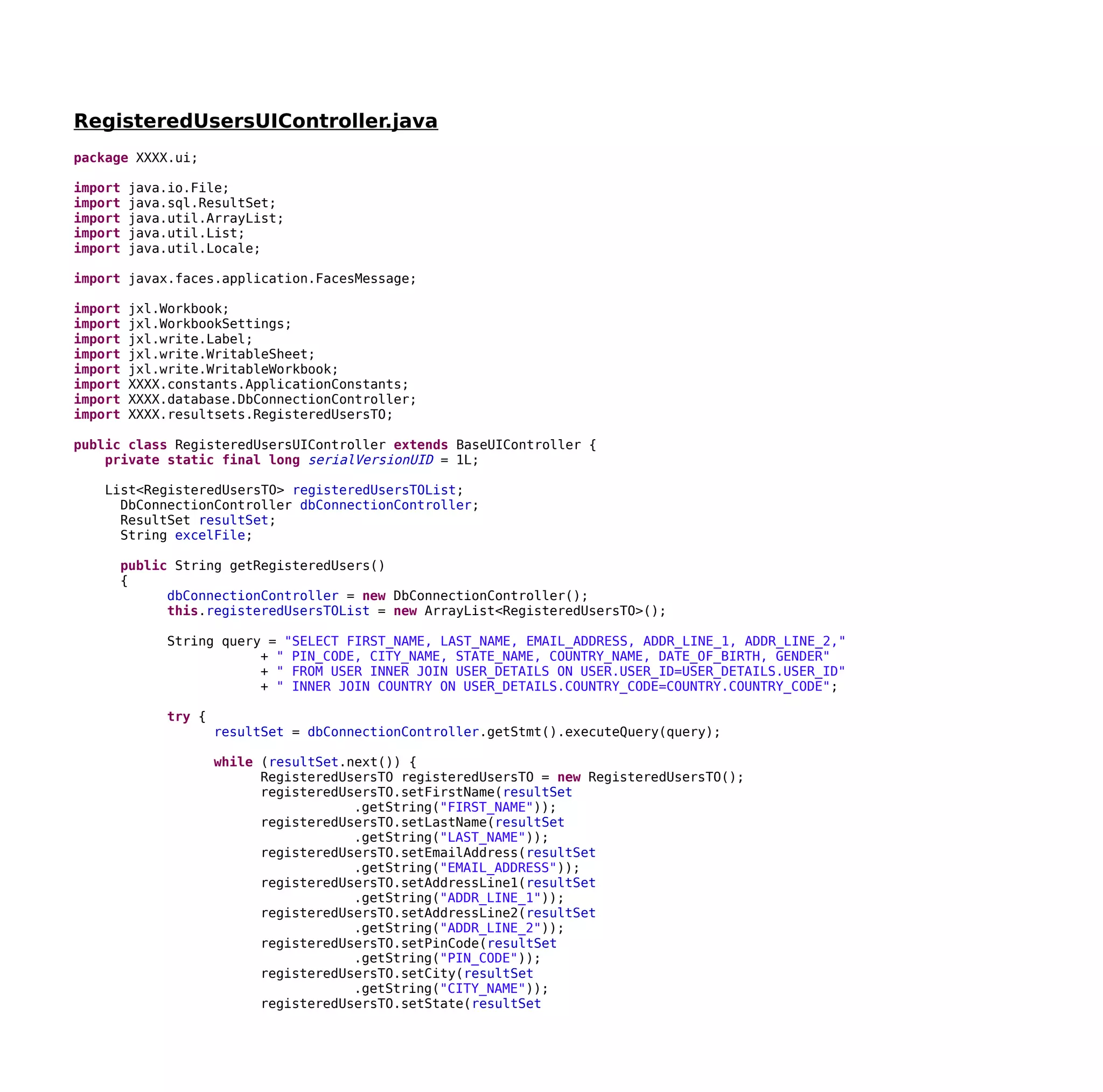 RegisteredUsersUIController.java
package XXXX.ui;
import java.io.File;
import java.sql.ResultSet;
import java.util.ArrayList;
import java.util.List;
import java.util.Locale;
import javax.faces.application.FacesMessage;
import jxl.Workbook;
import jxl.WorkbookSettings;
import jxl.write.Label;
import jxl.write.WritableSheet;
import jxl.write.WritableWorkbook;
import XXXX.constants.ApplicationConstants;
import XXXX.database.DbConnectionController;
import XXXX.resultsets.RegisteredUsersTO;
public class RegisteredUsersUIController extends BaseUIController {
private static final long serialVersionUID = 1L;
List<RegisteredUsersTO> registeredUsersTOList;
DbConnectionController dbConnectionController;
ResultSet resultSet;
String excelFile;
public String getRegisteredUsers()
{
dbConnectionController = new DbConnectionController();
this.registeredUsersTOList = new ArrayList<RegisteredUsersTO>();
String query = "SELECT FIRST_NAME, LAST_NAME, EMAIL_ADDRESS, ADDR_LINE_1, ADDR_LINE_2,"
+ " PIN_CODE, CITY_NAME, STATE_NAME, COUNTRY_NAME, DATE_OF_BIRTH, GENDER"
+ " FROM USER INNER JOIN USER_DETAILS ON USER.USER_ID=USER_DETAILS.USER_ID"
+ " INNER JOIN COUNTRY ON USER_DETAILS.COUNTRY_CODE=COUNTRY.COUNTRY_CODE";
try {
resultSet = dbConnectionController.getStmt().executeQuery(query);
while (resultSet.next()) {
RegisteredUsersTO registeredUsersTO = new RegisteredUsersTO();
registeredUsersTO.setFirstName(resultSet
.getString("FIRST_NAME"));
registeredUsersTO.setLastName(resultSet
.getString("LAST_NAME"));
registeredUsersTO.setEmailAddress(resultSet
.getString("EMAIL_ADDRESS"));
registeredUsersTO.setAddressLine1(resultSet
.getString("ADDR_LINE_1"));
registeredUsersTO.setAddressLine2(resultSet
.getString("ADDR_LINE_2"));
registeredUsersTO.setPinCode(resultSet
.getString("PIN_CODE"));
registeredUsersTO.setCity(resultSet
.getString("CITY_NAME"));
registeredUsersTO.setState(resultSet
 