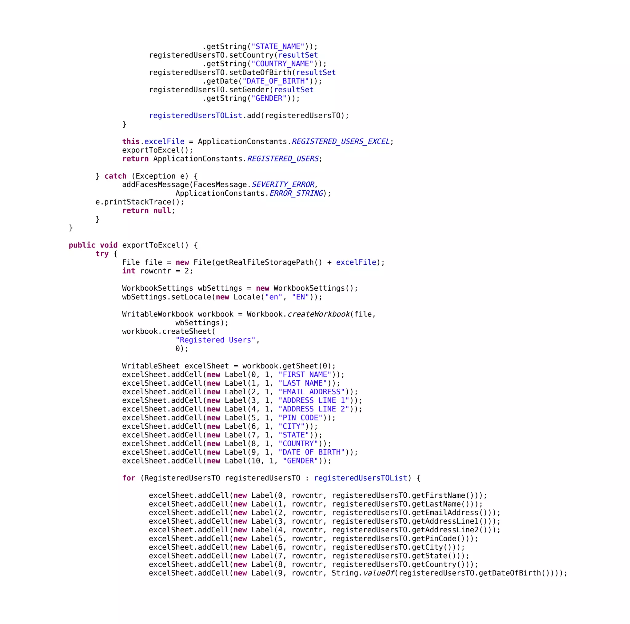 .getString("STATE_NAME"));
registeredUsersTO.setCountry(resultSet
.getString("COUNTRY_NAME"));
registeredUsersTO.setDateOfBirth(resultSet
.getDate("DATE_OF_BIRTH"));
registeredUsersTO.setGender(resultSet
.getString("GENDER"));
registeredUsersTOList.add(registeredUsersTO);
}
this.excelFile = ApplicationConstants.REGISTERED_USERS_EXCEL;
exportToExcel();
return ApplicationConstants.REGISTERED_USERS;
} catch (Exception e) {
addFacesMessage(FacesMessage.SEVERITY_ERROR,
ApplicationConstants.ERROR_STRING);
e.printStackTrace();
return null;
}
}
public void exportToExcel() {
try {
File file = new File(getRealFileStoragePath() + excelFile);
int rowcntr = 2;
WorkbookSettings wbSettings = new WorkbookSettings();
wbSettings.setLocale(new Locale("en", "EN"));
WritableWorkbook workbook = Workbook.createWorkbook(file,
wbSettings);
workbook.createSheet(
"Registered Users",
0);
WritableSheet excelSheet = workbook.getSheet(0);
excelSheet.addCell(new Label(0, 1, "FIRST NAME"));
excelSheet.addCell(new Label(1, 1, "LAST NAME"));
excelSheet.addCell(new Label(2, 1, "EMAIL ADDRESS"));
excelSheet.addCell(new Label(3, 1, "ADDRESS LINE 1"));
excelSheet.addCell(new Label(4, 1, "ADDRESS LINE 2"));
excelSheet.addCell(new Label(5, 1, "PIN CODE"));
excelSheet.addCell(new Label(6, 1, "CITY"));
excelSheet.addCell(new Label(7, 1, "STATE"));
excelSheet.addCell(new Label(8, 1, "COUNTRY"));
excelSheet.addCell(new Label(9, 1, "DATE OF BIRTH"));
excelSheet.addCell(new Label(10, 1, "GENDER"));
for (RegisteredUsersTO registeredUsersTO : registeredUsersTOList) {
excelSheet.addCell(new Label(0, rowcntr, registeredUsersTO.getFirstName()));
excelSheet.addCell(new Label(1, rowcntr, registeredUsersTO.getLastName()));
excelSheet.addCell(new Label(2, rowcntr, registeredUsersTO.getEmailAddress()));
excelSheet.addCell(new Label(3, rowcntr, registeredUsersTO.getAddressLine1()));
excelSheet.addCell(new Label(4, rowcntr, registeredUsersTO.getAddressLine2()));
excelSheet.addCell(new Label(5, rowcntr, registeredUsersTO.getPinCode()));
excelSheet.addCell(new Label(6, rowcntr, registeredUsersTO.getCity()));
excelSheet.addCell(new Label(7, rowcntr, registeredUsersTO.getState()));
excelSheet.addCell(new Label(8, rowcntr, registeredUsersTO.getCountry()));
excelSheet.addCell(new Label(9, rowcntr, String.valueOf(registeredUsersTO.getDateOfBirth())));
 