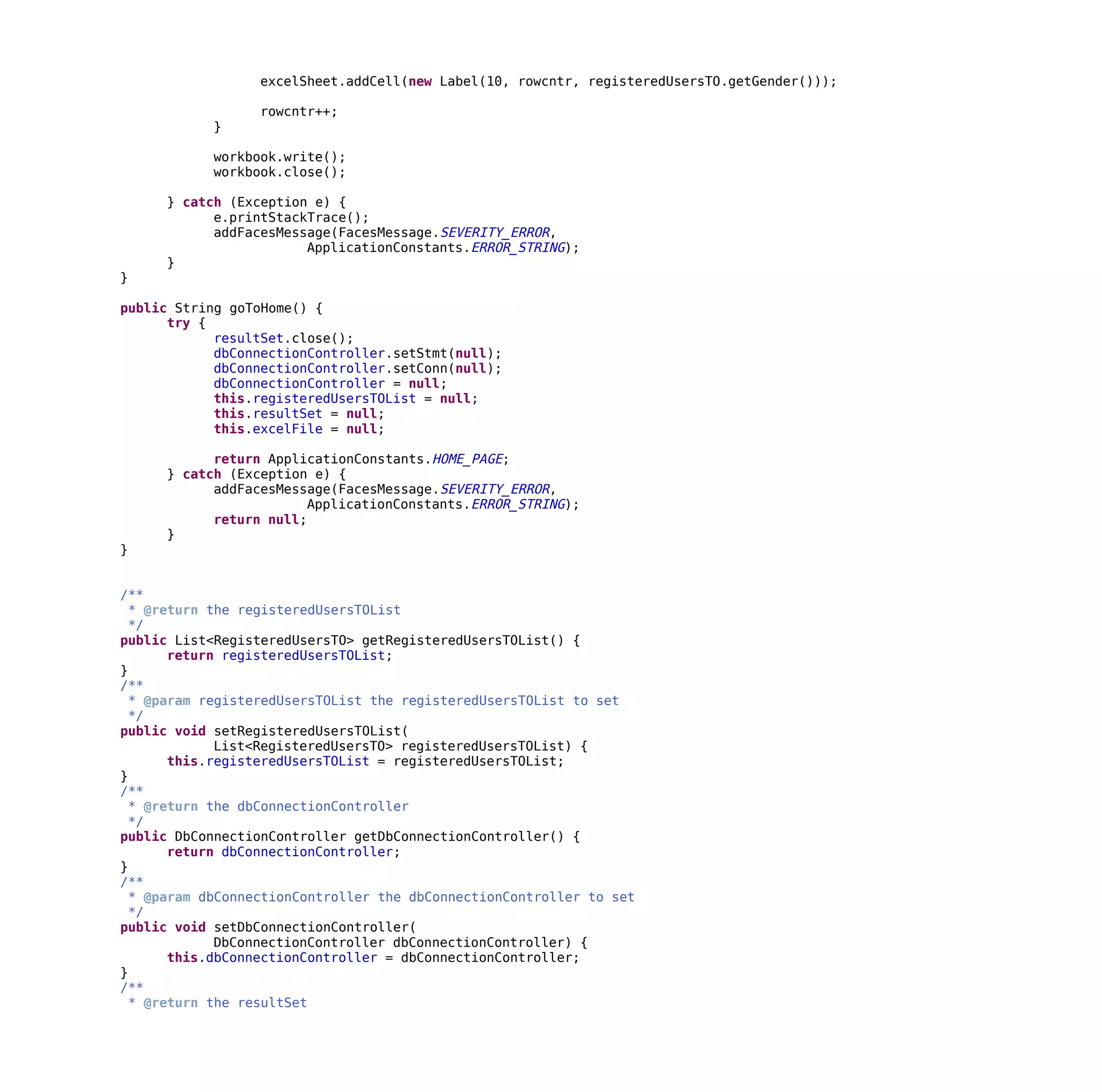 excelSheet.addCell(new Label(10, rowcntr, registeredUsersTO.getGender()));
rowcntr++;
}
workbook.write();
workbook.close();
} catch (Exception e) {
e.printStackTrace();
addFacesMessage(FacesMessage.SEVERITY_ERROR,
ApplicationConstants.ERROR_STRING);
}
}
public String goToHome() {
try {
resultSet.close();
dbConnectionController.setStmt(null);
dbConnectionController.setConn(null);
dbConnectionController = null;
this.registeredUsersTOList = null;
this.resultSet = null;
this.excelFile = null;
return ApplicationConstants.HOME_PAGE;
} catch (Exception e) {
addFacesMessage(FacesMessage.SEVERITY_ERROR,
ApplicationConstants.ERROR_STRING);
return null;
}
}
/**
* @return the registeredUsersTOList
*/
public List<RegisteredUsersTO> getRegisteredUsersTOList() {
return registeredUsersTOList;
}
/**
* @param registeredUsersTOList the registeredUsersTOList to set
*/
public void setRegisteredUsersTOList(
List<RegisteredUsersTO> registeredUsersTOList) {
this.registeredUsersTOList = registeredUsersTOList;
}
/**
* @return the dbConnectionController
*/
public DbConnectionController getDbConnectionController() {
return dbConnectionController;
}
/**
* @param dbConnectionController the dbConnectionController to set
*/
public void setDbConnectionController(
DbConnectionController dbConnectionController) {
this.dbConnectionController = dbConnectionController;
}
/**
* @return the resultSet
 