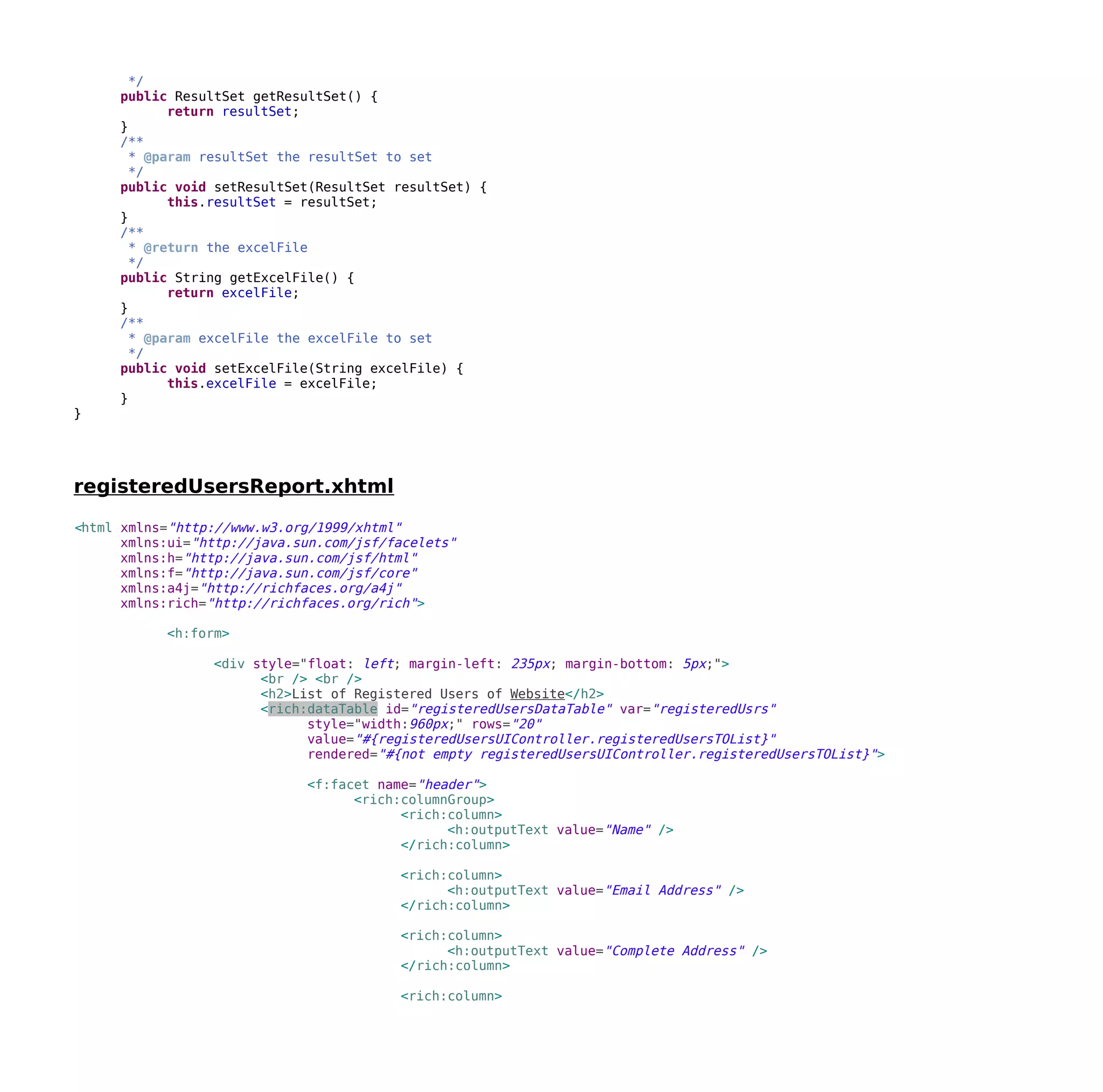 */
public ResultSet getResultSet() {
return resultSet;
}
/**
* @param resultSet the resultSet to set
*/
public void setResultSet(ResultSet resultSet) {
this.resultSet = resultSet;
}
/**
* @return the excelFile
*/
public String getExcelFile() {
return excelFile;
}
/**
* @param excelFile the excelFile to set
*/
public void setExcelFile(String excelFile) {
this.excelFile = excelFile;
}
}
registeredUsersReport.xhtml
<html xmlns="http://www.w3.org/1999/xhtml"
xmlns:ui="http://java.sun.com/jsf/facelets"
xmlns:h="http://java.sun.com/jsf/html"
xmlns:f="http://java.sun.com/jsf/core"
xmlns:a4j="http://richfaces.org/a4j"
xmlns:rich="http://richfaces.org/rich">
<h:form>
<div style="float: left; margin-left: 235px; margin-bottom: 5px;">
<br /> <br />
<h2>List of Registered Users of Website</h2>
<rich:dataTable id="registeredUsersDataTable" var="registeredUsrs"
style="width:960px;" rows="20"
value="#{registeredUsersUIController.registeredUsersTOList}"
rendered="#{not empty registeredUsersUIController.registeredUsersTOList}">
<f:facet name="header">
<rich:columnGroup>
<rich:column>
<h:outputText value="Name" />
</rich:column>
<rich:column>
<h:outputText value="Email Address" />
</rich:column>
<rich:column>
<h:outputText value="Complete Address" />
</rich:column>
<rich:column>
 