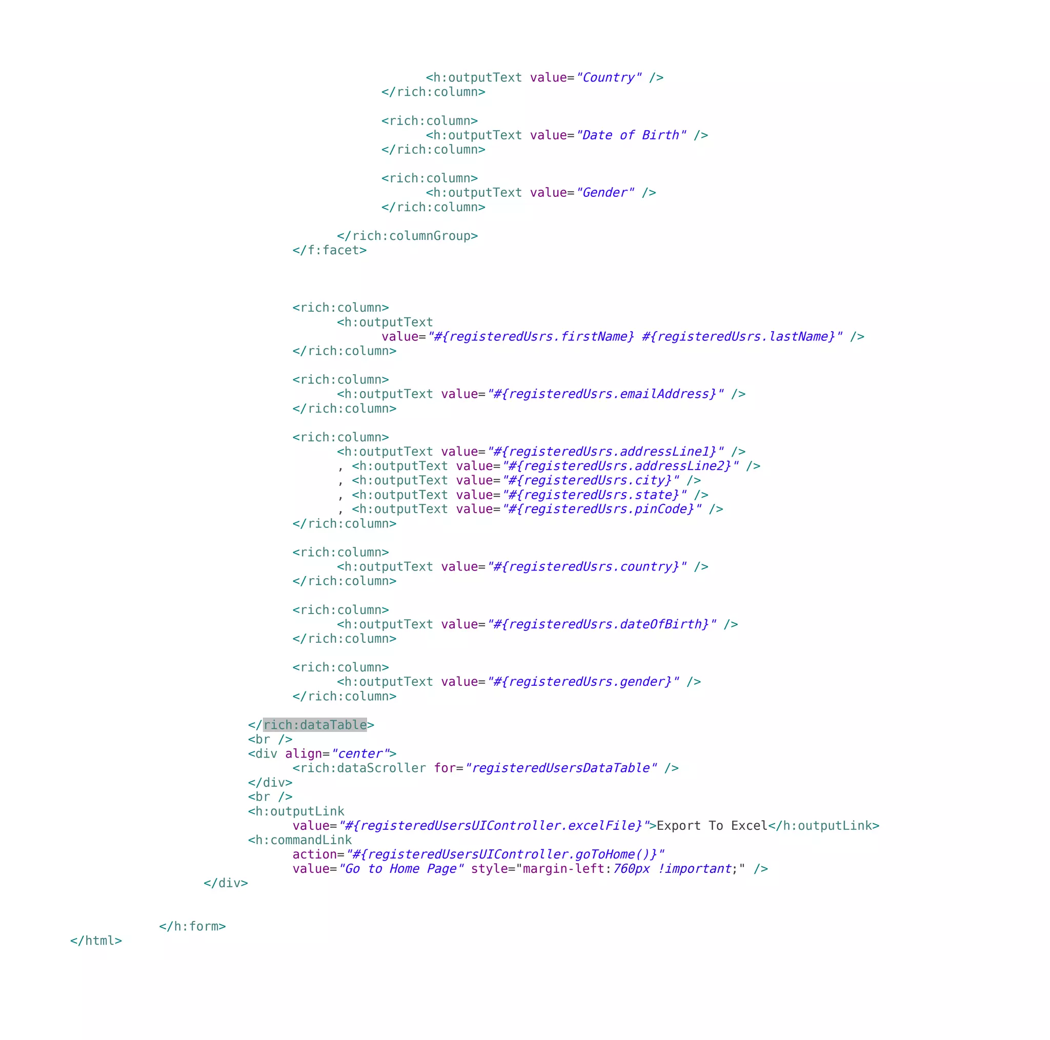 <h:outputText value="Country" />
</rich:column>
<rich:column>
<h:outputText value="Date of Birth" />
</rich:column>
<rich:column>
<h:outputText value="Gender" />
</rich:column>
</rich:columnGroup>
</f:facet>
<rich:column>
<h:outputText
value="#{registeredUsrs.firstName} #{registeredUsrs.lastName}" />
</rich:column>
<rich:column>
<h:outputText value="#{registeredUsrs.emailAddress}" />
</rich:column>
<rich:column>
<h:outputText value="#{registeredUsrs.addressLine1}" />
, <h:outputText value="#{registeredUsrs.addressLine2}" />
, <h:outputText value="#{registeredUsrs.city}" />
, <h:outputText value="#{registeredUsrs.state}" />
, <h:outputText value="#{registeredUsrs.pinCode}" />
</rich:column>
<rich:column>
<h:outputText value="#{registeredUsrs.country}" />
</rich:column>
<rich:column>
<h:outputText value="#{registeredUsrs.dateOfBirth}" />
</rich:column>
<rich:column>
<h:outputText value="#{registeredUsrs.gender}" />
</rich:column>
</rich:dataTable>
<br />
<div align="center">
<rich:dataScroller for="registeredUsersDataTable" />
</div>
<br />
<h:outputLink
value="#{registeredUsersUIController.excelFile}">Export To Excel</h:outputLink>
<h:commandLink
action="#{registeredUsersUIController.goToHome()}"
value="Go to Home Page" style="margin-left:760px !important;" />
</div>
</h:form>
</html>
 