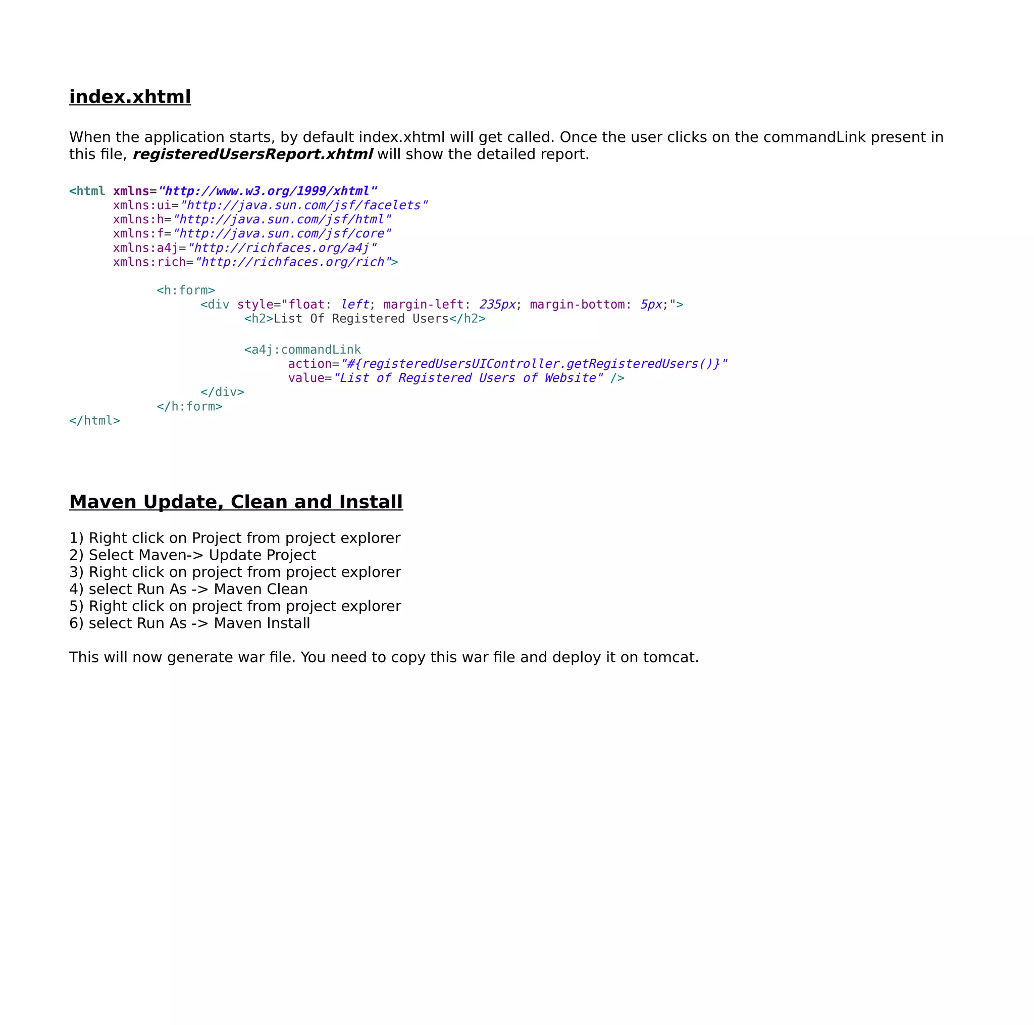 index.xhtml
When the application starts, by default index.xhtml will get called. Once the user clicks on the commandLink present in
this file, registeredUsersReport.xhtml will show the detailed report.
<html xmlns="http://www.w3.org/1999/xhtml"
xmlns:ui="http://java.sun.com/jsf/facelets"
xmlns:h="http://java.sun.com/jsf/html"
xmlns:f="http://java.sun.com/jsf/core"
xmlns:a4j="http://richfaces.org/a4j"
xmlns:rich="http://richfaces.org/rich">
<h:form>
<div style="float: left; margin-left: 235px; margin-bottom: 5px;">
<h2>List Of Registered Users</h2>
<a4j:commandLink
action="#{registeredUsersUIController.getRegisteredUsers()}"
value="List of Registered Users of Website" />
</div>
</h:form>
</html>
Maven Update, Clean and Install
1) Right click on Project from project explorer
2) Select Maven-> Update Project
3) Right click on project from project explorer
4) select Run As -> Maven Clean
5) Right click on project from project explorer
6) select Run As -> Maven Install
This will now generate war file. You need to copy this war file and deploy it on tomcat.
 