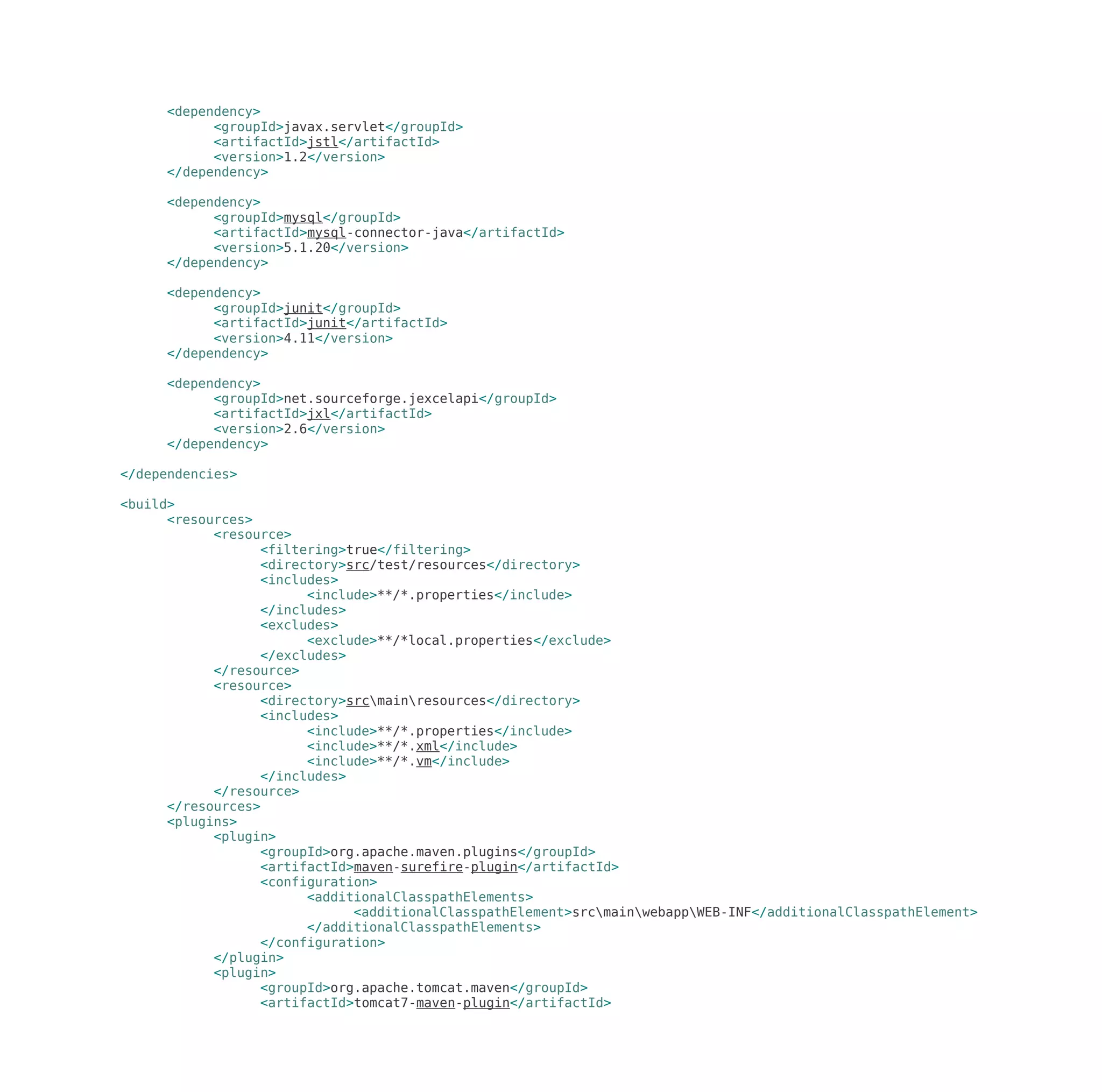 <dependency>
<groupId>javax.servlet</groupId>
<artifactId>jstl</artifactId>
<version>1.2</version>
</dependency>
<dependency>
<groupId>mysql</groupId>
<artifactId>mysql-connector-java</artifactId>
<version>5.1.20</version>
</dependency>
<dependency>
<groupId>junit</groupId>
<artifactId>junit</artifactId>
<version>4.11</version>
</dependency>
<dependency>
<groupId>net.sourceforge.jexcelapi</groupId>
<artifactId>jxl</artifactId>
<version>2.6</version>
</dependency>
</dependencies>
<build>
<resources>
<resource>
<filtering>true</filtering>
<directory>src/test/resources</directory>
<includes>
<include>**/*.properties</include>
</includes>
<excludes>
<exclude>**/*local.properties</exclude>
</excludes>
</resource>
<resource>
<directory>srcmainresources</directory>
<includes>
<include>**/*.properties</include>
<include>**/*.xml</include>
<include>**/*.vm</include>
</includes>
</resource>
</resources>
<plugins>
<plugin>
<groupId>org.apache.maven.plugins</groupId>
<artifactId>maven-surefire-plugin</artifactId>
<configuration>
<additionalClasspathElements>
<additionalClasspathElement>srcmainwebappWEB-INF</additionalClasspathElement>
</additionalClasspathElements>
</configuration>
</plugin>
<plugin>
<groupId>org.apache.tomcat.maven</groupId>
<artifactId>tomcat7-maven-plugin</artifactId>
 