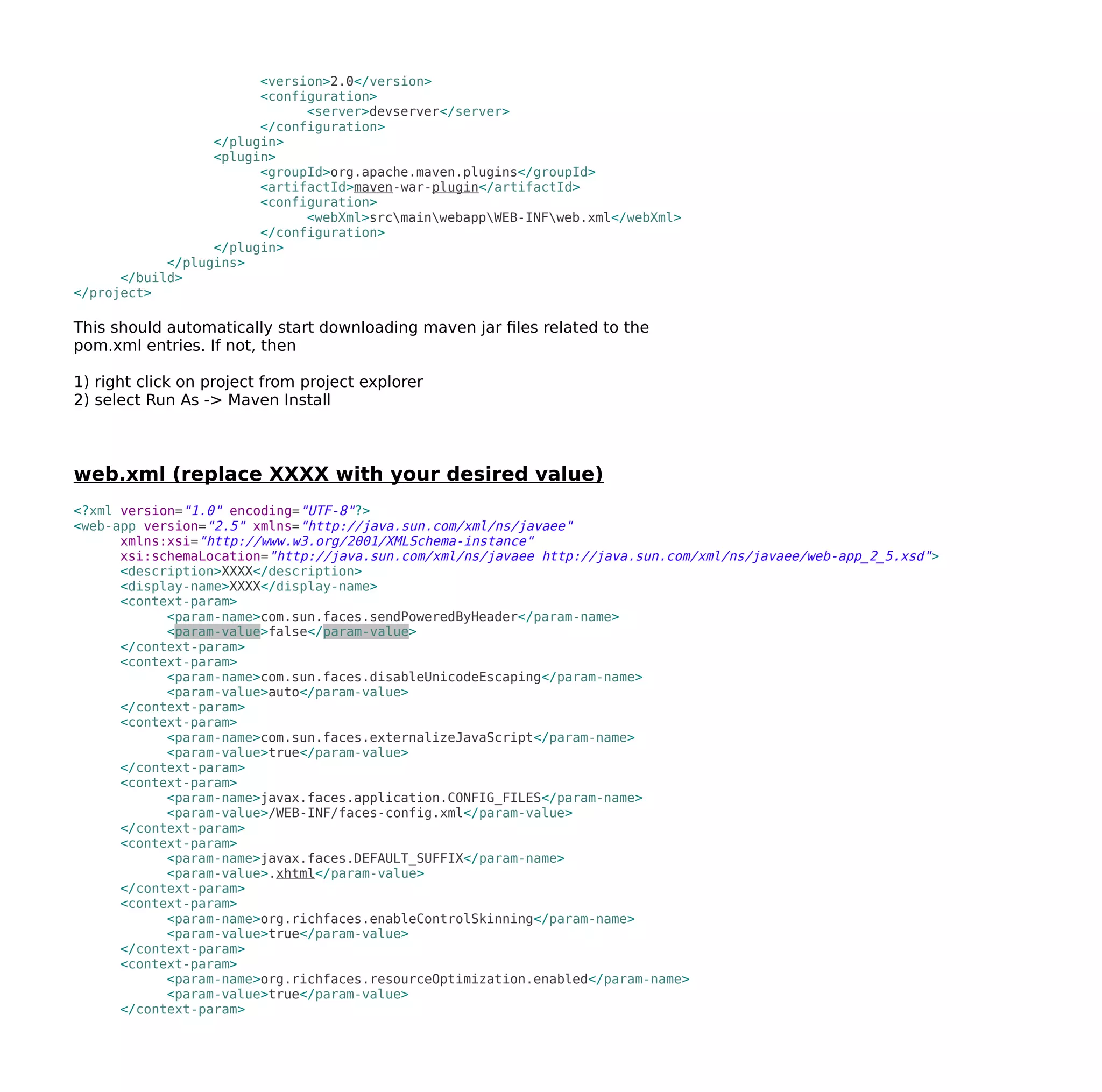 <version>2.0</version>
<configuration>
<server>devserver</server>
</configuration>
</plugin>
<plugin>
<groupId>org.apache.maven.plugins</groupId>
<artifactId>maven-war-plugin</artifactId>
<configuration>
<webXml>srcmainwebappWEB-INFweb.xml</webXml>
</configuration>
</plugin>
</plugins>
</build>
</project>
This should automatically start downloading maven jar files related to the
pom.xml entries. If not, then
1) right click on project from project explorer
2) select Run As -> Maven Install
web.xml (replace XXXX with your desired value)
<?xml version="1.0" encoding="UTF-8"?>
<web-app version="2.5" xmlns="http://java.sun.com/xml/ns/javaee"
xmlns:xsi="http://www.w3.org/2001/XMLSchema-instance"
xsi:schemaLocation="http://java.sun.com/xml/ns/javaee http://java.sun.com/xml/ns/javaee/web-app_2_5.xsd">
<description>XXXX</description>
<display-name>XXXX</display-name>
<context-param>
<param-name>com.sun.faces.sendPoweredByHeader</param-name>
<param-value>false</param-value>
</context-param>
<context-param>
<param-name>com.sun.faces.disableUnicodeEscaping</param-name>
<param-value>auto</param-value>
</context-param>
<context-param>
<param-name>com.sun.faces.externalizeJavaScript</param-name>
<param-value>true</param-value>
</context-param>
<context-param>
<param-name>javax.faces.application.CONFIG_FILES</param-name>
<param-value>/WEB-INF/faces-config.xml</param-value>
</context-param>
<context-param>
<param-name>javax.faces.DEFAULT_SUFFIX</param-name>
<param-value>.xhtml</param-value>
</context-param>
<context-param>
<param-name>org.richfaces.enableControlSkinning</param-name>
<param-value>true</param-value>
</context-param>
<context-param>
<param-name>org.richfaces.resourceOptimization.enabled</param-name>
<param-value>true</param-value>
</context-param>
 