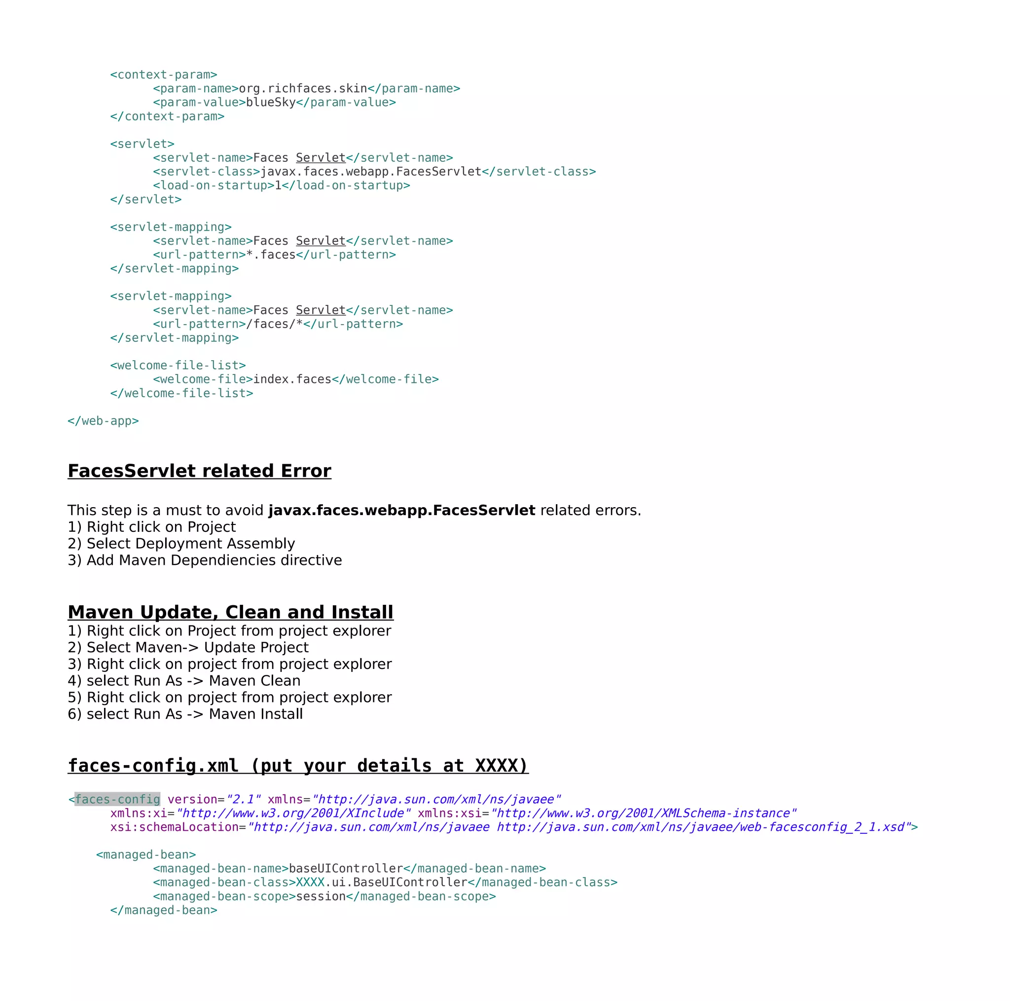 <context-param>
<param-name>org.richfaces.skin</param-name>
<param-value>blueSky</param-value>
</context-param>
<servlet>
<servlet-name>Faces Servlet</servlet-name>
<servlet-class>javax.faces.webapp.FacesServlet</servlet-class>
<load-on-startup>1</load-on-startup>
</servlet>
<servlet-mapping>
<servlet-name>Faces Servlet</servlet-name>
<url-pattern>*.faces</url-pattern>
</servlet-mapping>
<servlet-mapping>
<servlet-name>Faces Servlet</servlet-name>
<url-pattern>/faces/*</url-pattern>
</servlet-mapping>
<welcome-file-list>
<welcome-file>index.faces</welcome-file>
</welcome-file-list>
</web-app>
FacesServlet related Error
This step is a must to avoid javax.faces.webapp.FacesServlet related errors.
1) Right click on Project
2) Select Deployment Assembly
3) Add Maven Dependiencies directive
Maven Update, Clean and Install
1) Right click on Project from project explorer
2) Select Maven-> Update Project
3) Right click on project from project explorer
4) select Run As -> Maven Clean
5) Right click on project from project explorer
6) select Run As -> Maven Install
faces-config.xml (put your details at XXXX)
<faces-config version="2.1" xmlns="http://java.sun.com/xml/ns/javaee"
xmlns:xi="http://www.w3.org/2001/XInclude" xmlns:xsi="http://www.w3.org/2001/XMLSchema-instance"
xsi:schemaLocation="http://java.sun.com/xml/ns/javaee http://java.sun.com/xml/ns/javaee/web-facesconfig_2_1.xsd">
<managed-bean>
<managed-bean-name>baseUIController</managed-bean-name>
<managed-bean-class>XXXX.ui.BaseUIController</managed-bean-class>
<managed-bean-scope>session</managed-bean-scope>
</managed-bean>
 