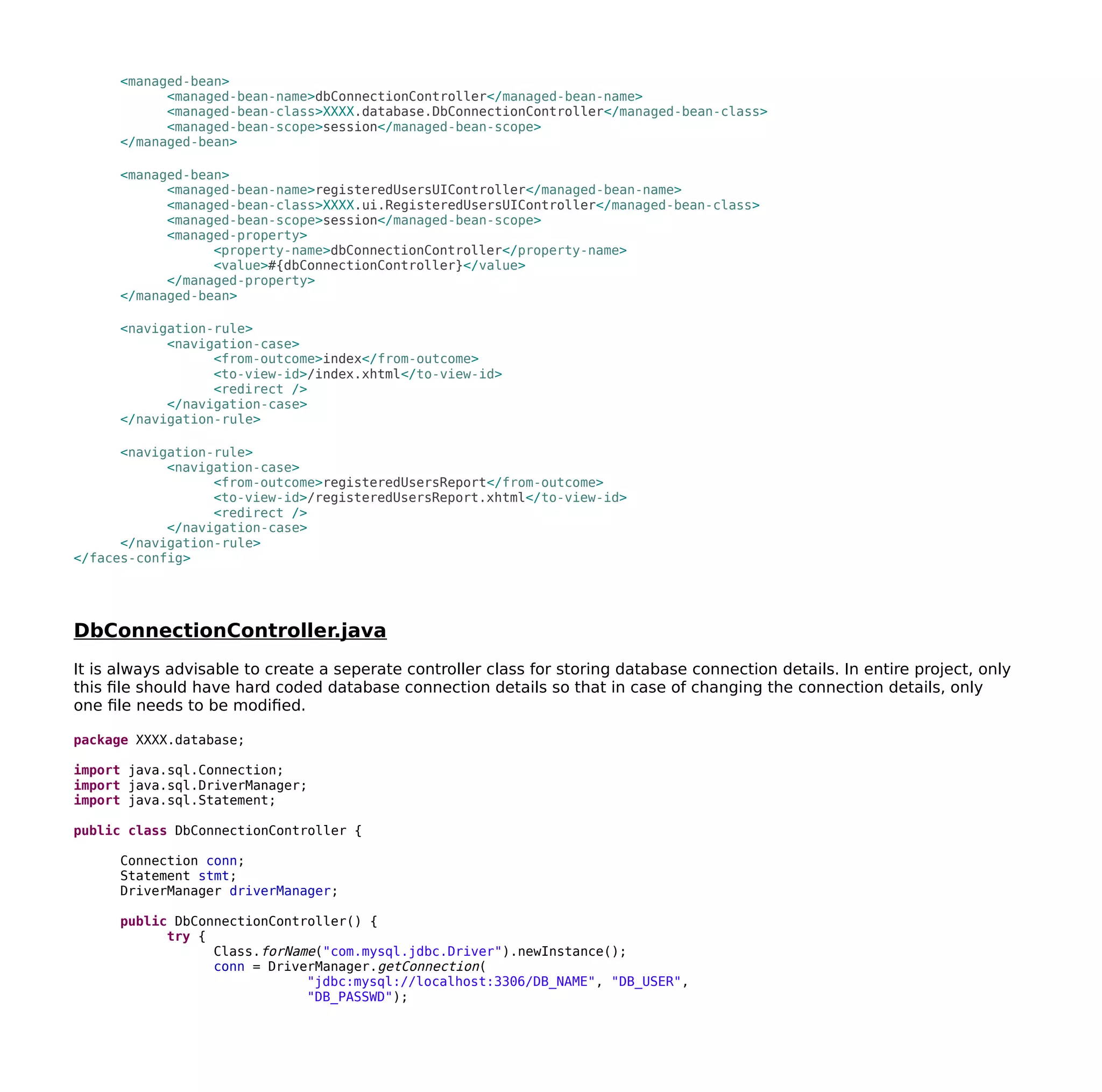 <managed-bean>
<managed-bean-name>dbConnectionController</managed-bean-name>
<managed-bean-class>XXXX.database.DbConnectionController</managed-bean-class>
<managed-bean-scope>session</managed-bean-scope>
</managed-bean>
<managed-bean>
<managed-bean-name>registeredUsersUIController</managed-bean-name>
<managed-bean-class>XXXX.ui.RegisteredUsersUIController</managed-bean-class>
<managed-bean-scope>session</managed-bean-scope>
<managed-property>
<property-name>dbConnectionController</property-name>
<value>#{dbConnectionController}</value>
</managed-property>
</managed-bean>
<navigation-rule>
<navigation-case>
<from-outcome>index</from-outcome>
<to-view-id>/index.xhtml</to-view-id>
<redirect />
</navigation-case>
</navigation-rule>
<navigation-rule>
<navigation-case>
<from-outcome>registeredUsersReport</from-outcome>
<to-view-id>/registeredUsersReport.xhtml</to-view-id>
<redirect />
</navigation-case>
</navigation-rule>
</faces-config>
DbConnectionController.java
It is always advisable to create a seperate controller class for storing database connection details. In entire project, only
this file should have hard coded database connection details so that in case of changing the connection details, only
one file needs to be modified.
package XXXX.database;
import java.sql.Connection;
import java.sql.DriverManager;
import java.sql.Statement;
public class DbConnectionController {
Connection conn;
Statement stmt;
DriverManager driverManager;
public DbConnectionController() {
try {
Class.forName("com.mysql.jdbc.Driver").newInstance();
conn = DriverManager.getConnection(
"jdbc:mysql://localhost:3306/DB_NAME", "DB_USER",
"DB_PASSWD");
 